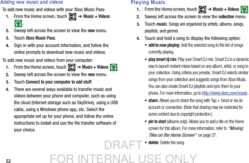 DRAFT FOR INTERNAL USE ONLY52Adding new music and videosTo add new music and videos with your Xbox Music Pass:1. From the Home screen, touch   ➔ Music + Videos .2. Sweep left across the screen to view the new menu.3. Touch Xbox Music Pass.4. Sign in with your account information, and follow the online prompts to download new music and videos.To add new music and videos from your computer:1. From the Home screen, touch   ➔ Music + Videos  2. Sweep left across the screen to view the new menu.3. Touch Connect to your computer to add stuff.4. There are several ways available to transfer music and videos between your phone and computer, such as using the cloud (Internet storage such as SkyDrive), using a USB cable, using a Windows phone app, etc. Select the appropriate set up for your phone, and follow the online instructions to install and use the file transfer software of your choice. Playing Music1. From the Home screen, touch   ➔ Music + Videos  2. Sweep left across the screen to view the collection menu.3. Touch music. Songs are organized by artists, albums, songs, playlists, and genres.4. Touch and hold a song to display the following option:• add to now playing: Add the selected song to the list of songs currently playing.• play smart dj mix: Play your Smart DJ mix. Smart DJ is a dynamic way to launch instant mixes based on any album, artist, or song in your collection. Using criteria you provide, Smart DJ selects similar songs from your collection and suggests songs from Xbox Music. You can also create Smart DJ playlists and sync them to your phone. For more information, go to http://www.xbox.com/music.•share: Allows you to share the song with Tap + Send or via an account or connection. (Note that sharing may be restricted for some content due to copyright protection.)  • pin to start (albums only): Allows you to add a tile on the Home screen for this album. For more information, refer to “Moving Tiles on the Home Screen”  on page 27.•delete: Delete the song.