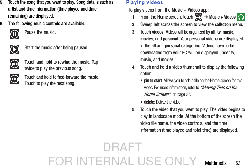 DRAFT FOR INTERNAL USE ONLYMultimedia       535. Touch the song that you want to play. Song details such as artist and time information (time played and time remaining) are displayed.6. The following music controls are available:Playing videosTo play videos from the Music + Videos app:1. From the Home screen, touch   ➔ Music + Videos  2. Sweep left across the screen to view the collection menu.3. Touch videos. Videos will be organized by all, tv, music, movies, and personal. Your personal videos are displayed in the all and personal categories. Videos have to be downloaded from your PC will be displayed under tv, music, and movies.4. Touch and hold a video thumbnail to display the following option:• pin to start: Allows you to add a tile on the Home screen for this video. For more information, refer to “Moving Tiles on the Home Screen”  on page 27.• delete: Delete the video.5. Touch the video that you want to play. The video begins to play in landscape mode. At the bottom of the screen the video file name, the video controls, and the time information (time played and total time) are displayed.Pause the music.Start the music after being paused.Touch and hold to rewind the music. Tap twice to play the previous song.Touch and hold to fast-forward the music. Touch to play the next song.