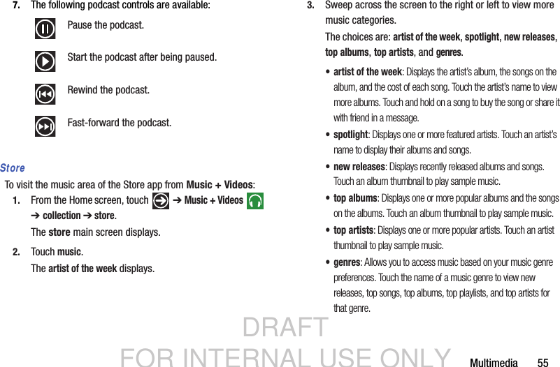 DRAFT FOR INTERNAL USE ONLYMultimedia       557. The following podcast controls are available:StoreTo visit the music area of the Store app from Music + Videos:1. From the Home screen, touch   ➔ Music + Videos  ➔collection ➔ store.The store main screen displays.2. Touch music.The artist of the week displays.3. Sweep across the screen to the right or left to view more music categories.The choices are: artist of the week, spotlight, new releases,  top albums, top artists, and genres.• artist of the week: Displays the artist’s album, the songs on the album, and the cost of each song. Touch the artist’s name to view more albums. Touch and hold on a song to buy the song or share it with friend in a message.• spotlight: Displays one or more featured artists. Touch an artist’s name to display their albums and songs.• new releases: Displays recently released albums and songs. Touch an album thumbnail to play sample music.•top albums: Displays one or more popular albums and the songs on the albums. Touch an album thumbnail to play sample music.•top artists: Displays one or more popular artists. Touch an artist thumbnail to play sample music.•genres: Allows you to access music based on your music genre preferences. Touch the name of a music genre to view new releases, top songs, top albums, top playlists, and top artists for that genre.Pause the podcast.Start the podcast after being paused.Rewind the podcast.Fast-forward the podcast.