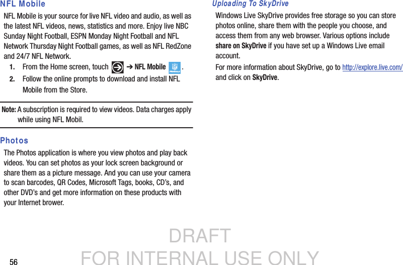 DRAFT FOR INTERNAL USE ONLY56NFL MobileNFL Mobile is your source for live NFL video and audio, as well as the latest NFL videos, news, statistics and more. Enjoy live NBC Sunday Night Football, ESPN Monday Night Football and NFL Network Thursday Night Football games, as well as NFL RedZone and 24/7 NFL Network.1. From the Home screen, touch   ➔ NFL Mobile .2. Follow the online prompts to download and install NFL Mobile from the Store.Note: A subscription is required to view videos. Data charges apply while using NFL Mobil. PhotosThe Photos application is where you view photos and play back videos. You can set photos as your lock screen background or share them as a picture message. And you can use your camera to scan barcodes, QR Codes, Microsoft Tags, books, CD’s, and other DVD’s and get more information on these products with your Internet brower.Uploading To SkyDriveWindows Live SkyDrive provides free storage so you can store photos online, share them with the people you choose, and access them from any web browser. Various options include share on SkyDrive if you have set up a Windows Live email account.For more information about SkyDrive, go to http://explore.live.com/ and click on SkyDrive.