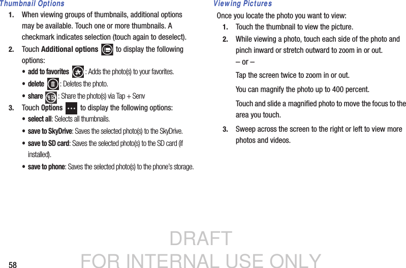 DRAFT FOR INTERNAL USE ONLY58Thumbnail Options1. When viewing groups of thumbnails, additional options may be available. Touch one or more thumbnails. A checkmark indicates selection (touch again to deselect).2. Touch Additional options   to display the following options:• add to favorites : Adds the photo(s) to your favorites.•delete : Deletes the photo. •share : Share the photo(s) via Tap + Senv3. Touch Options   to display the following options:• select all: Selects all thumbnails.• save to SkyDrive: Saves the selected photo(s) to the SkyDrive. • save to SD card: Saves the selected photo(s) to the SD card (if installed).• save to phone: Saves the selected photo(s) to the phone’s storage.Viewing PicturesOnce you locate the photo you want to view:1. Touch the thumbnail to view the picture.2. While viewing a photo, touch each side of the photo and pinch inward or stretch outward to zoom in or out.– or –Tap the screen twice to zoom in or out.You can magnify the photo up to 400 percent.Touch and slide a magnified photo to move the focus to the area you touch.3. Sweep across the screen to the right or left to view more photos and videos.