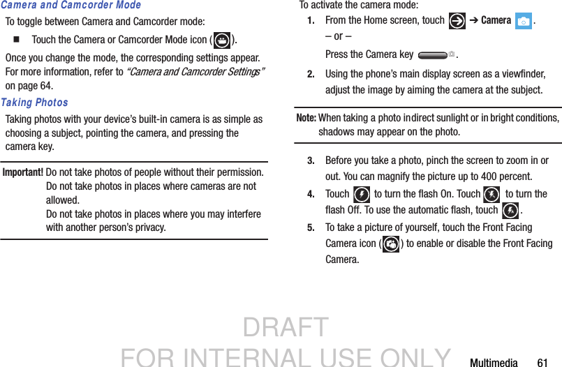 DRAFT FOR INTERNAL USE ONLYMultimedia       61Camera and Camcorder ModeTo toggle between Camera and Camcorder mode:  Touch the Camera or Camcorder Mode icon ( ).Once you change the mode, the corresponding settings appear. For more information, refer to “Camera and Camcorder Settings”  on page 64.Taking PhotosTaking photos with your device’s built-in camera is as simple as choosing a subject, pointing the camera, and pressing the camera key.Important! Do not take photos of people without their permission.Do not take photos in places where cameras are not allowed.Do not take photos in places where you may interfere with another person’s privacy.To activate the camera mode:1. From the Home screen, touch   ➔ Camera .– or –Press the Camera key  .2. Using the phone’s main display screen as a viewfinder, adjust the image by aiming the camera at the subject.Note: When taking a photo in direct sunlight or in bright conditions, shadows may appear on the photo.3. Before you take a photo, pinch the screen to zoom in or out. You can magnify the picture up to 400 percent.4. Touch   to turn the flash On. Touch   to turn the flash Off. To use the automatic flash, touch  .  5. To take a picture of yourself, touch the Front Facing Camera icon ( ) to enable or disable the Front Facing Camera.A