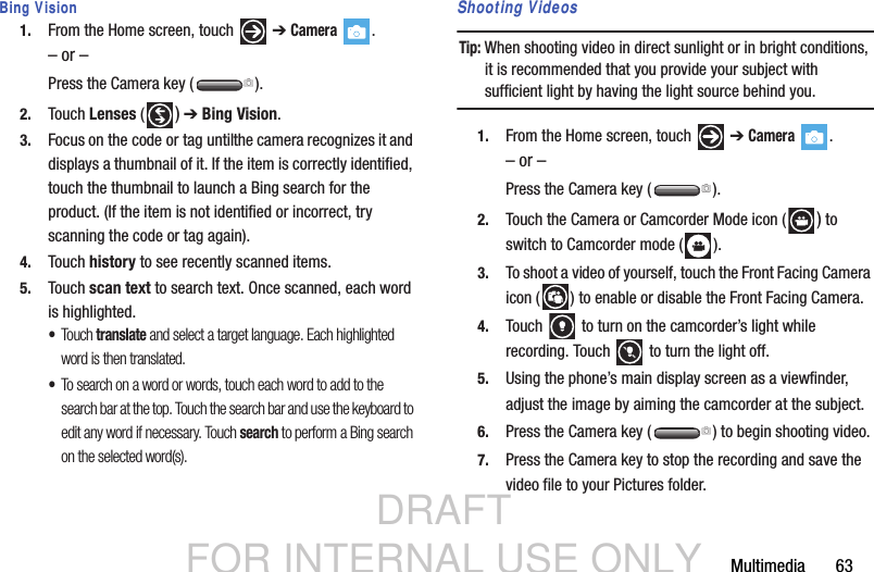 DRAFT FOR INTERNAL USE ONLYMultimedia       63Bing Vision1. From the Home screen, touch   ➔ Camera .– or –Press the Camera key ( ).2. Touch Lenses ( ) ➔ Bing Vision. 3. Focus on the code or tag until the camera recognizes it and displays a thumbnail of it. If the item is correctly identified, touch the thumbnail to launch a Bing search for the product. (If the item is not identified or incorrect, try scanning the code or tag again).4. Touch history to see recently scanned items.5. Touch scan text to search text. Once scanned, each word is highlighted. •Touch translate and select a target language. Each highlighted word is then translated.•To search on a word or words, touch each word to add to the search bar at the top. Touch the search bar and use the keyboard to edit any word if necessary. Touch search to perform a Bing search on the selected word(s).  Shooting VideosTip: When shooting video in direct sunlight or in bright conditions, it is recommended that you provide your subject with sufficient light by having the light source behind you.1. From the Home screen, touch   ➔ Camera .– or –Press the Camera key ( ).2. Touch the Camera or Camcorder Mode icon ( ) to switch to Camcorder mode ( ).3. To shoot a video of yourself, touch the Front Facing Camera icon ( ) to enable or disable the Front Facing Camera.4. Touch   to turn on the camcorder’s light while recording. Touch   to turn the light off.  5. Using the phone’s main display screen as a viewfinder, adjust the image by aiming the camcorder at the subject.6. Press the Camera key ( ) to begin shooting video.7. Press the Camera key to stop the recording and save the video file to your Pictures folder.