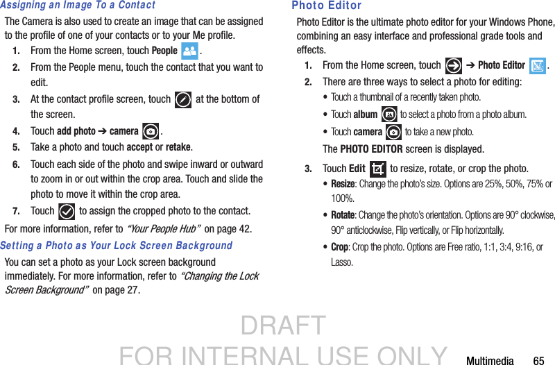 DRAFT FOR INTERNAL USE ONLYMultimedia       65Assigning an Image To a ContactThe Camera is also used to create an image that can be assigned to the profile of one of your contacts or to your Me profile.1. From the Home screen, touch People .2. From the People menu, touch the contact that you want to edit.3. At the contact profile screen, touch   at the bottom of the screen.4. Touch add photo ➔ camera .5. Take a photo and touch accept or retake.6. Touch each side of the photo and swipe inward or outward to zoom in or out within the crop area. Touch and slide the photo to move it within the crop area.7. Touch   to assign the cropped photo to the contact.For more information, refer to “Your People Hub”  on page 42.Setting a Photo as Your Lock Screen BackgroundYou can set a photo as your Lock screen background immediately. For more information, refer to “Changing the Lock Screen Background”  on page 27.Photo EditorPhoto Editor is the ultimate photo editor for your Windows Phone, combining an easy interface and professional grade tools and effects.1. From the Home screen, touch   ➔ Photo Editor .2. There are three ways to select a photo for editing:•Touch a thumbnail of a recently taken photo.•Touc h album  to select a photo from a photo album.•Touc h camera  to take a new photo.  The PHOTO EDITOR screen is displayed.3. Touch Edit   to resize, rotate, or crop the photo.•Resize: Change the photo’s size. Options are 25%, 50%, 75% or 100%.   •Rotate: Change the photo’s orientation. Options are 90° clockwise, 90° anticlockwise, Flip vertically, or Flip horizontally.•Crop: Crop the photo. Options are Free ratio, 1:1, 3:4, 9:16, or Lasso.