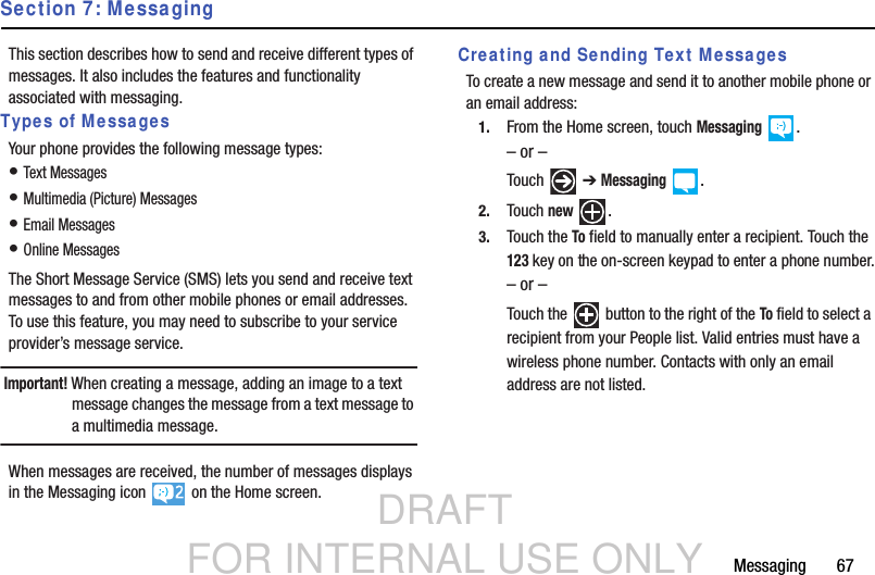 DRAFT FOR INTERNAL USE ONLYMessaging       67Section 7: MessagingThis section describes how to send and receive different types of messages. It also includes the features and functionality associated with messaging.Types of MessagesYour phone provides the following message types:• Text Messages• Multimedia (Picture) Messages• Email Messages• Online MessagesThe Short Message Service (SMS) lets you send and receive text messages to and from other mobile phones or email addresses. To use this feature, you may need to subscribe to your service provider’s message service.Important! When creating a message, adding an image to a text message changes the message from a text message to a multimedia message.When messages are received, the number of messages displays in the Messaging icon   on the Home screen.Creating and Sending Text MessagesTo create a new message and send it to another mobile phone or an email address:1. From the Home screen, touch Messaging .– or –Touch  ➔ Messaging .2. Touch new .3. Touch the To field to manually enter a recipient. Touch the 123 key on the on-screen keypad to enter a phone number.– or –Touch the   button to the right of the To field to select a recipient from your People list. Valid entries must have a wireless phone number. Contacts with only an email address are not listed.