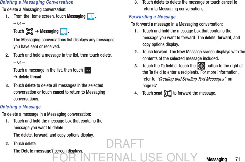DRAFT FOR INTERNAL USE ONLYMessaging       71Deleting a Messaging ConversationTo delete a Messaging conversation:1. From the Home screen, touch Messaging .– or –Touch  ➔ Messaging .The Messaging conversations list displays any messages you have sent or received.2. Touch and hold a message in the list, then touch delete.– or –Touch a message in the list, then touch   ➔delete thread.3. Touch delete to delete all messages in the selected conversation or touch cancel to return to Messaging conversations.Deleting a MessageTo delete a message in a Messaging conversation:1. Touch and hold the message box that contains the message you want to delete.The delete, forward, and copy options display.2. Touch delete.The Delete message? screen displays.3. Touch delete to delete the message or touch cancel to return to Messaging conversations.Forwarding a MessageTo forward a message in a Messaging conversation:1. Touch and hold the message box that contains the message you want to forward. The delete, forward, and copy options display.2. Touch forward. The New Message screen displays with the contents of the selected message included.3. Touch the To field or touch the   button to the right of the To field to enter a recipients. For more information, refer to “Creating and Sending Text Messages”  on page 67.4. Touch send   to forward the message.