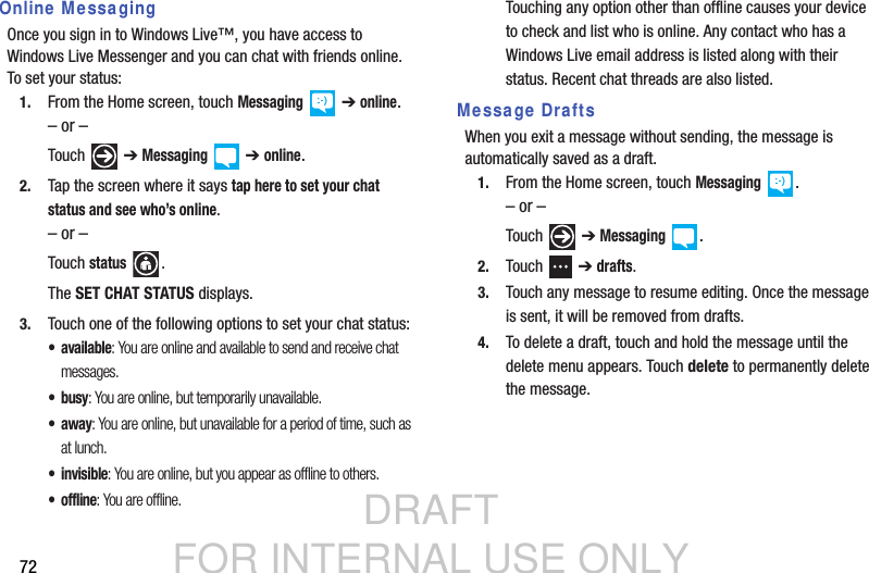 DRAFT FOR INTERNAL USE ONLY72Online MessagingOnce you sign in to Windows Live™, you have access to Windows Live Messenger and you can chat with friends online. To set your status:1. From the Home screen, touch Messaging  ➔ online.– or –Touch  ➔ Messaging  ➔ online.2. Tap the screen where it says tap here to set your chat status and see who’s online.– or –Touch status .The SET CHAT STATUS displays.3. Touch one of the following options to set your chat status:•available: You are online and available to send and receive chat messages.• busy: You are online, but temporarily unavailable.•away: You are online, but unavailable for a period of time, such as at lunch.• invisible: You are online, but you appear as offline to others. • offline: You are offline.Touching any option other than offline causes your device to check and list who is online. Any contact who has a Windows Live email address is listed along with their status. Recent chat threads are also listed. Message DraftsWhen you exit a message without sending, the message is automatically saved as a draft.1. From the Home screen, touch Messaging .– or –Touch  ➔ Messaging .2. Touch  ➔ drafts.3. Touch any message to resume editing. Once the message is sent, it will be removed from drafts.4. To delete a draft, touch and hold the message until the delete menu appears. Touch delete to permanently delete the message. 