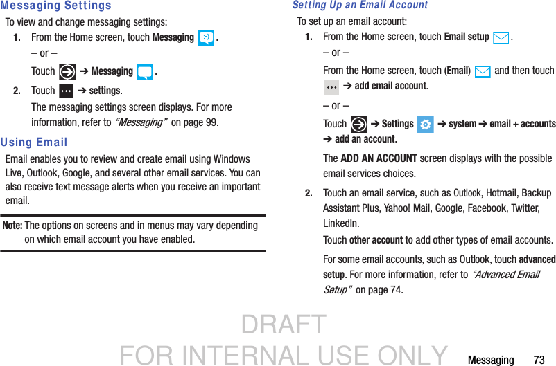 DRAFT FOR INTERNAL USE ONLYMessaging       73Messaging SettingsTo view and change messaging settings:1. From the Home screen, touch Messaging .– or –Touch  ➔ Messaging .2. Touch  ➔ settings.The messaging settings screen displays. For more information, refer to “Messaging”  on page 99.Using EmailEmail enables you to review and create email using Windows Live, Outlook, Google, and several other email services. You can also receive text message alerts when you receive an important email.Note: The options on screens and in menus may vary depending on which email account you have enabled.Setting Up an Email AccountTo set up an email account:1. From the Home screen, touch Email setup .– or –From the Home screen, touch (Email)  and then touch  ➔ add email account.– or –Touch  ➔ Settings  ➔ system ➔ email + accounts ➔addanaccount.The ADD AN ACCOUNT screen displays with the possible email services choices.2. Touch an email service, such as Outlook, Hotmail, Backup Assistant Plus, Yahoo! Mail, Google, Facebook, Twitter, LinkedIn.Touch other account to add other types of email accounts.For some email accounts, such as Outlook, touch advanced setup. For more information, refer to “Advanced Email Setup”  on page 74.
