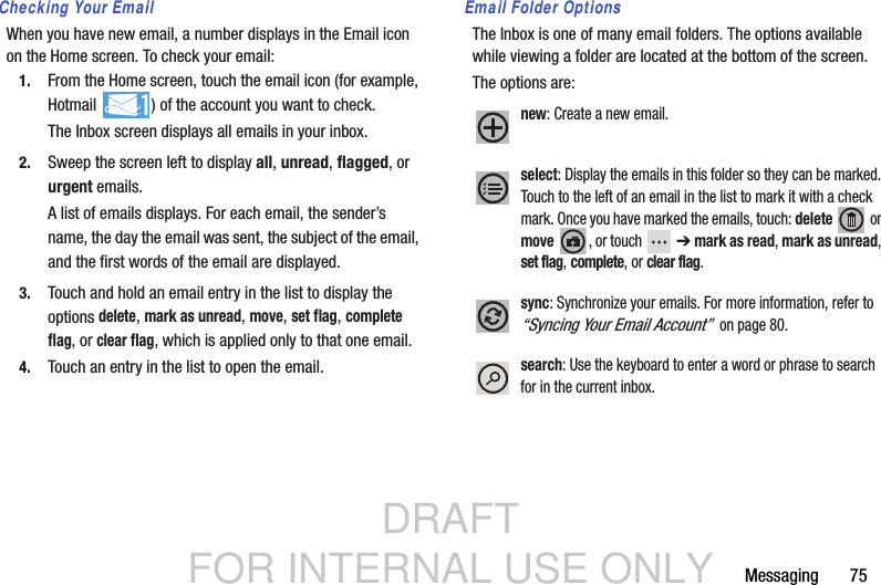 DRAFT FOR INTERNAL USE ONLYMessaging       75Checking Your EmailWhen you have new email, a number displays in the Email icon on the Home screen. To check your email:1. From the Home screen, touch the email icon (for example, Hotmail  ) of the account you want to check.The Inbox screen displays all emails in your inbox.2. Sweep the screen left to display all, unread, flagged, or urgent emails.A list of emails displays. For each email, the sender’s name, the day the email was sent, the subject of the email, and the first words of the email are displayed.3. Touch and hold an email entry in the list to display the options delete, mark as unread, move, set flag, complete flag, or clear flag, which is applied only to that one email.4. Touch an entry in the list to open the email.Email Folder OptionsThe Inbox is one of many email folders. The options available while viewing a folder are located at the bottom of the screen.The options are:new: Create a new email.select: Display the emails in this folder so they can be marked. Touch to the left of an email in the list to mark it with a check mark. Once you have marked the emails, touch: delete  or move , or touch  ➔ mark as read, mark as unread, set flag, complete, or clear flag.sync: Synchronize your emails. For more information, refer to “Syncing Your Email Account”  on page 80.search: Use the keyboard to enter a word or phrase to search for in the current inbox.
