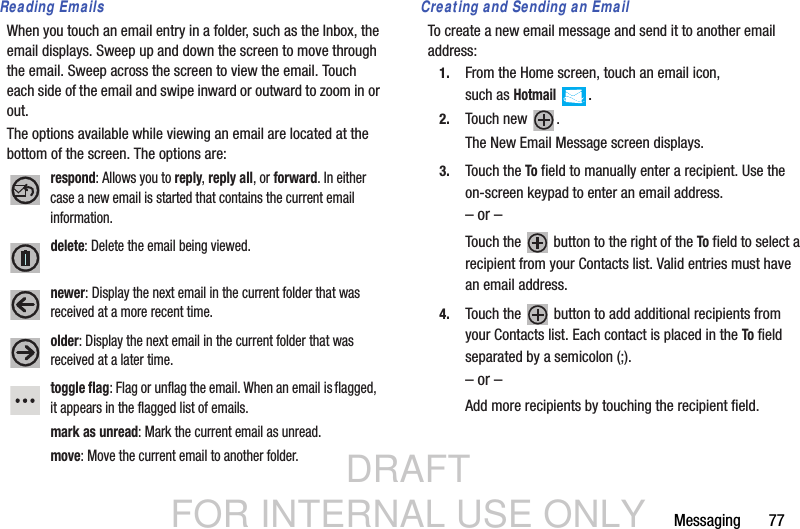 DRAFT FOR INTERNAL USE ONLYMessaging       77Reading EmailsWhen you touch an email entry in a folder, such as the Inbox, the email displays. Sweep up and down the screen to move through the email. Sweep across the screen to view the email. Touch each side of the email and swipe inward or outward to zoom in or out.The options available while viewing an email are located at the bottom of the screen. The options are:Creating and Sending an EmailTo create a new email message and send it to another email address:1. From the Home screen, touch an email icon, such asHotmail .2. Touch new  .The New Email Message screen displays.3. Touch the To field to manually enter a recipient. Use the on-screen keypad to enter an email address.– or –Touch the   button to the right of the To field to select a recipient from your Contacts list. Valid entries must have an email address.4. Touch the   button to add additional recipients from your Contacts list. Each contact is placed in the To field separated by a semicolon (;).– or –Add more recipients by touching the recipient field.respond: Allows you to reply, reply all, or forward. In either case a new email is started that contains the current email information.delete: Delete the email being viewed. newer: Display the next email in the current folder that was received at a more recent time.older: Display the next email in the current folder that was received at a later time.toggle flag: Flag or unflag the email. When an email is flagged, it appears in the flagged list of emails.mark as unread: Mark the current email as unread.move: Move the current email to another folder.