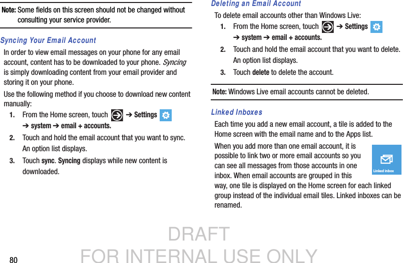 DRAFT FOR INTERNAL USE ONLY80Note: Some fields on this screen should not be changed without consulting your service provider.Syncing Your Email AccountIn order to view email messages on your phone for any email account, content has to be downloaded to your phone. Syncing  is simply downloading content from your email provider and storing it on your phone. Use the following method if you choose to download new content manually:1. From the Home screen, touch   ➔ Settings  ➔system ➔ email + accounts.2. Touch and hold the email account that you want to sync. An option list displays.3. Touch sync. Syncing displays while new content is downloaded.Deleting an Email AccountTo delete email accounts other than Windows Live:1. From the Home screen, touch   ➔ Settings  ➔system ➔ email + accounts.2. Touch and hold the email account that you want to delete. An option list displays.3. Touch delete to delete the account.Note: Windows Live email accounts cannot be deleted.Linked InboxesEach time you add a new email account, a tile is added to the Home screen with the email name and to the Apps list.When you add more than one email account, it is possible to link two or more email accounts so you can see all messages from those accounts in one inbox. When email accounts are grouped in this way, one tile is displayed on the Home screen for each linked group instead of the individual email tiles. Linked inboxes can be renamed.Linked inbox