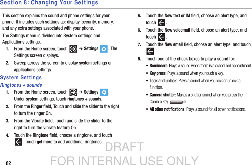 DRAFT FOR INTERNAL USE ONLY82Section 8: Changing Your SettingsThis section explains the sound and phone settings for your phone. It includes such settings as: display, security, memory, and any extra settings associated with your phone.The Settings menu is divided into System settings and Applications settings.1. From the Home screen, touch   ➔ Settings . The Settings screen displays.2. Sweep across the screen to display system settings or applications settings.System SettingsRingtones + sounds1. From the Home screen, touch   ➔ Settings . Under system settings, touch ringtones + sounds.2. From the Ringer field, Touch and slide the slider to the right to turn the ringer On.3. From the Vibrate field, Touch and slide the slider to the right to turn the vibrate feature On.4. Touch the Ringtone field, choose a ringtone, and touch . Touch get more to add additional ringtones.5. Touch the New text or IM field, choose an alert type, and touch .6. Touch the New voicemail field, choose an alert type, and touch .7. Touch the New email field, choose an alert type, and touch .8. Touch one of the check boxes to play a sound for:• Reminders: Plays a sound when there is a scheduled appointment.•Key press: Plays a sound when you touch a key.• Lock and unlock: Plays a sound when you lock or unlock a function.• Camera shutter: Makes a shutter sound when you press the Camera key  .• All other notifications: Plays a sound for all other notifications.