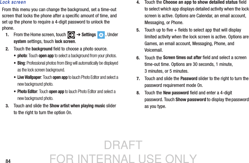 DRAFT FOR INTERNAL USE ONLY84Lock screenFrom this menu you can change the background, set a time-out screen that locks the phone after a specific amount of time, and set up the phone to require a 4-digit password to unlock the phone.1. From the Home screen, touch   ➔ Settings . Under system settings, touch lock screen.2. Touch the background field to choose a photo source.• photo: Touch open app to select a background from your photos. •Bing: Professional photos from Bing will automatically be displayed as the lock screen background.• Live Wallpaper: Touch open app to lauch Photo Editor and select a new background photo.•Photo Editor: Touch open app to lauch Photo Editor and select a new background photo. 3. Touch and slide the Show artist when playing music slider to the right to turn the option On.4. Touch the Choose an app to show detailed status field to select which app displays detailed activity when the lock screen is active. Options are Calendar, an email account, Messaging, or Phone.5. Touch up to five + fields to select app that will display limited activity when the lock screen is active. Options are Games, an email account, Messaging, Phone, and Voicemail.6. Touch the Screen times out after field and select a screen time-out time. Options are 30 seconds, 1 minute, 3 minutes, or 5 minutes.7. Touch and slide the Password slider to the right to turn the password requirement mode On.8. Touch the New password field and enter a 4-digit password. Touch Show password to display the password as you type.