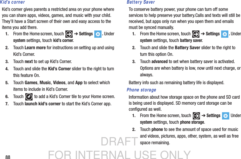 DRAFT FOR INTERNAL USE ONLY88Kid’s cornerKid’s corner gives parents a restricted area on your phone where you can share apps, videos, games, and music with your child. They’ll have a Start screen of their own and easy access to the items you add there. 1. From the Home screen, touch   ➔ Settings . Under system settings, touch kid’s corner.2. Touch Learn more for instructions on setting up and using Kid’s Corner.3. Touch next to set up Kid’s Corner.4. Touch and slide the Kid’s Corner slider to the right to turn this feature On.5. Touch Games, Music, Videos, and App to select which items to include in Kid’s Corner.6. Touch   to add a Kid’s Corner tile to your Home screen.7. Touch launch kid’s corner to start the Kid’s Corner app.Battery SaverTo conserve battery power, your phone can turn off some services to help preserve your battery.Calls and texts will still be received, but apps only run when you open them and emails must be synced manually.1. From the Home screen, touch   ➔ Settings . Under system settings, touch battery saver.2. Touch and slide the Battery Saver slider to the right to turn this option On.3. Touch advanced to set when battery saver is activated. Options are when battery is low, now until next charge, or always.Battery info such as remaining battery life is displayed.Phone storageInformation about how storage space on the phone and SD card is being used is displayed. SD memory card storage can be configured as well.  1. From the Home screen, touch   ➔ Settings  Under system settings, touch phone storage.2. Touch phone to see the amount of space used for music and videos, pictures, apps, other, system, as well as free space remaining.