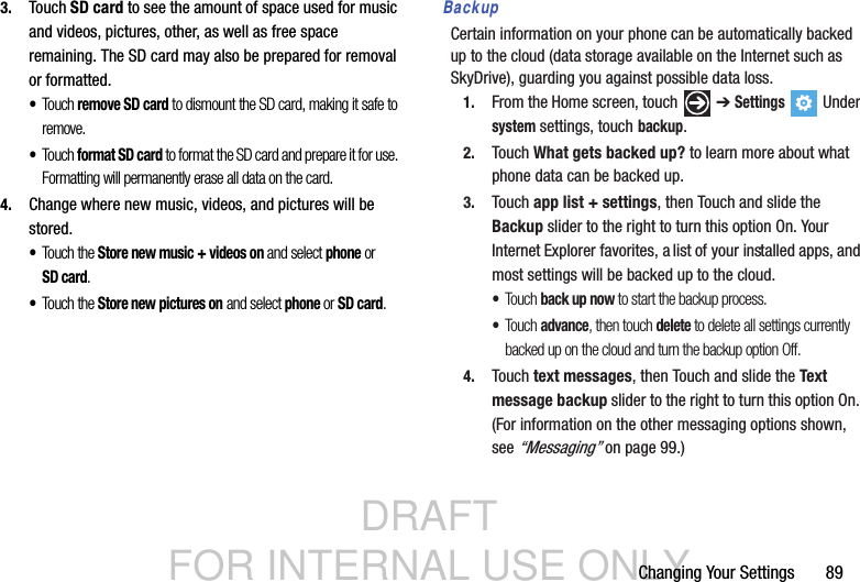 DRAFT FOR INTERNAL USE ONLYChanging Your Settings       893. Touch SD card to see the amount of space used for music and videos, pictures, other, as well as free space remaining. The SD card may also be prepared for removal or formatted.•Touch remove SD card to dismount the SD card, making it safe to remove.•Touch format SD card to format the SD card and prepare it for use. Formatting will permanently erase all data on the card.   4. Change where new music, videos, and pictures will be stored.•Touch the Store new music + videos on and select phone or SD card.•Touch the Store new pictures on and select phone or SD card.BackupCertain information on your phone can be automatically backed up to the cloud (data storage available on the Internet such as SkyDrive), guarding you against possible data loss. 1. From the Home screen, touch   ➔ Settings  Under system settings, touch backup.2. Touch What gets backed up? to learn more about what phone data can be backed up.3. Touch app list + settings, then Touch and slide the Backup slider to the right to turn this option On. Your Internet Explorer favorites, a list of your installed apps, and most settings will be backed up to the cloud.•Touc h back up now to start the backup process.•Touc h advance, then touch delete to delete all settings currently backed up on the cloud and turn the backup option Off.4. Touch text messages, then Touch and slide the Text message backup slider to the right to turn this option On. (For information on the other messaging options shown, see “Messaging” on page 99.)