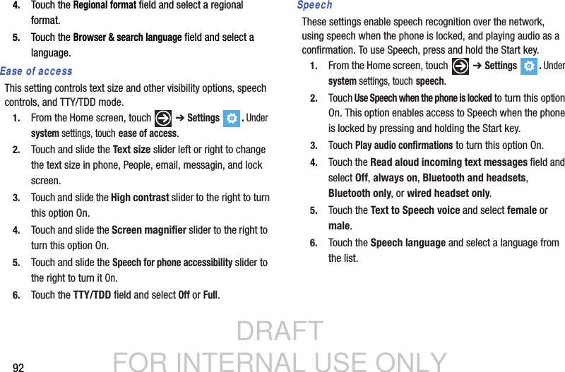DRAFT FOR INTERNAL USE ONLY924. Touch the Regional format field and select a regional format.5. Touch the Browser &amp; search language field and select a language.Ease of accessThis setting controls text size and other visibility options, speech controls, and TTY/TDD mode.1. From the Home screen, touch   ➔ Settings . Under system settings, touch ease of access.2. Touch and slide the Text size slider left or right to change the text size in phone, People, email, messagin, and lock screen.3. Touch and slide the High contrast slider to the right to turn this option On.4. Touch and slide the Screen magnifier slider to the right to turn this option On.5. Touch and slide the Speech for phone accessibility slider to the right to turn it On.6. Touch the TTY/TDD field and select Off or Full.SpeechThese settings enable speech recognition over the network, using speech when the phone is locked, and playing audio as a confirmation. To use Speech, press and hold the Start key.1. From the Home screen, touch   ➔ Settings . Under system settings, touch speech.2. Touch Use Speech when the phone is locked to turn this option On. This option enables access to Speech when the phone is locked by pressing and holding the Start key.3. Touch Play audio confirmations to turn this option On.4. Touch the Read aloud incoming text messages field and select Off, always on, Bluetooth and headsets, Bluetooth only, or wired headset only.5. Touch the Text to Speech voice and select female or male.6. Touch the Speech language and select a language from the list.