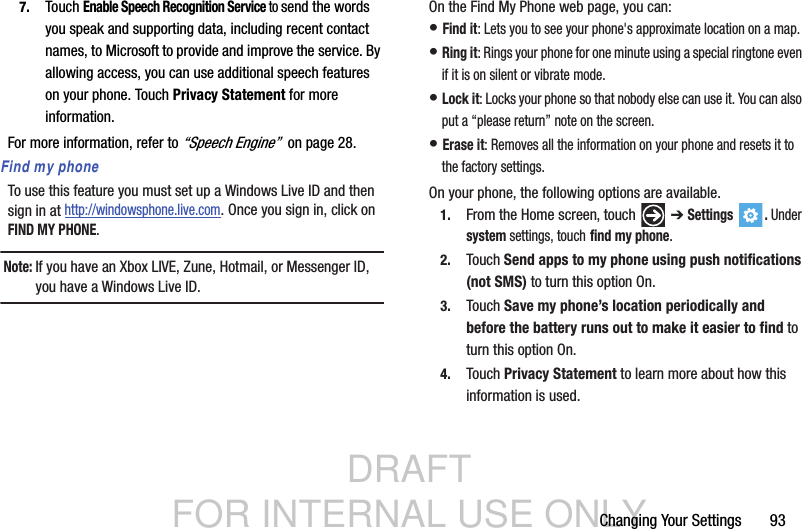 DRAFT FOR INTERNAL USE ONLYChanging Your Settings       937. Touch Enable Speech Recognition Service to send the words you speak and supporting data, including recent contact names, to Microsoft to provide and improve the service. By allowing access, you can use additional speech features on your phone. Touch Privacy Statement for more information.For more information, refer to “Speech Engine”  on page 28.Find my phoneTo use this feature you must set up a Windows Live ID and then sign in at http://windowsphone.live.com. Once you sign in, click on FIND MY PHONE.Note: If you have an Xbox LIVE, Zune, Hotmail, or Messenger ID, you have a Windows Live ID.On the Find My Phone web page, you can:• Find it: Lets you to see your phone&apos;s approximate location on a map.• Ring it: Rings your phone for one minute using a special ringtone even if it is on silent or vibrate mode.• Lock it: Locks your phone so that nobody else can use it. You can also put a “please return” note on the screen.• Erase it: Removes all the information on your phone and resets it to the factory settings.On your phone, the following options are available.1. From the Home screen, touch   ➔ Settings . Under system settings, touch find my phone.2. Touch Send apps to my phone using push notifications (not SMS) to turn this option On.3. Touch Save my phone’s location periodically and before the battery runs out to make it easier to find to turn this option On.4. Touch Privacy Statement to learn more about how this information is used.