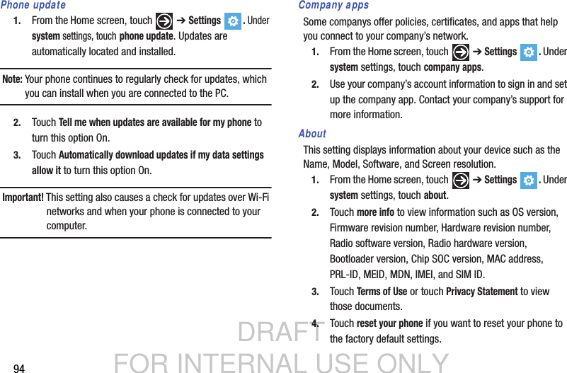DRAFT FOR INTERNAL USE ONLY94Phone update1. From the Home screen, touch   ➔ Settings . Under system settings, touch phone update. Updates are automatically located and installed.Note: Your phone continues to regularly check for updates, which you can install when you are connected to the PC.2. Touch Tell me when updates are available for my phone to turn this option On.3. Touch Automatically download updates if my data settings allow it to turn this option On.Important! This setting also causes a check for updates over Wi-Fi networks and when your phone is connected to your computer.Company appsSome companys offer policies, certificates, and apps that help you connect to your company’s network. 1. From the Home screen, touch   ➔ Settings . Under system settings, touch company apps.2. Use your company’s account information to sign in and set up the company app. Contact your company’s support for more information.AboutThis setting displays information about your device such as the Name, Model, Software, and Screen resolution.1. From the Home screen, touch   ➔ Settings . Under system settings, touch about.2. Touch more info to view information such as OS version, Firmware revision number, Hardware revision number, Radio software version, Radio hardware version, Bootloader version, Chip SOC version, MAC address, PRL-ID, MEID, MDN, IMEI, and SIM ID.3. Touch Terms of Use or touch Privacy Statement to view those documents.4. Touch reset your phone if you want to reset your phone to the factory default settings.