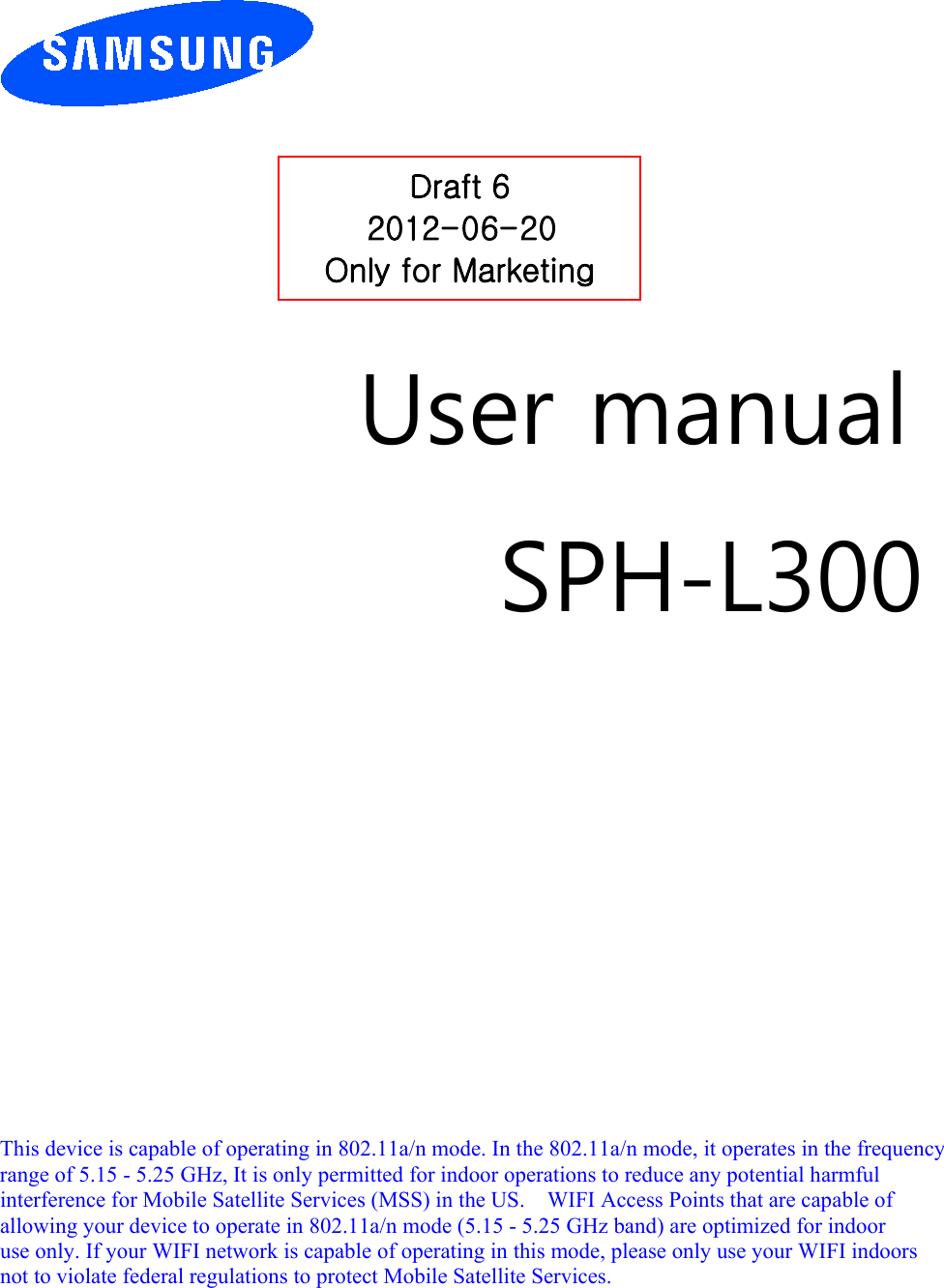         User manual SPH-L300                This device is capable of operating in 802.11a/n mode. In the 802.11a/n mode, it operates in the frequency   range of 5.15 - 5.25 GHz, It is only permitted for indoor operations to reduce any potential harmful   interference for Mobile Satellite Services (MSS) in the US.    WIFI Access Points that are capable of   allowing your device to operate in 802.11a/n mode (5.15 - 5.25 GHz band) are optimized for indoor   use only. If your WIFI network is capable of operating in this mode, please only use your WIFI indoors not to violate federal regulations to protect Mobile Satellite Services.        Draft 6 2012-06-20 Only for Marketing 