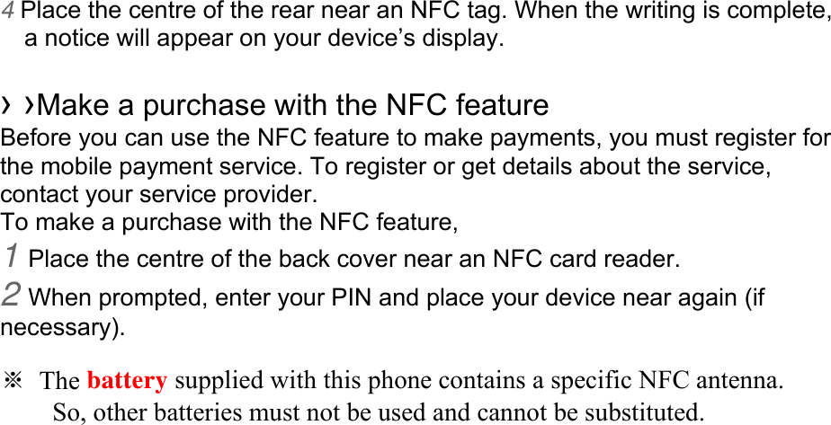 4 Place the centre of the rear near an NFC tag. When the writing is complete, a notice will appear on your device’s display.  › ›Make a purchase with the NFC feature   Before you can use the NFC feature to make payments, you must register for the mobile payment service. To register or get details about the service, contact your service provider. To make a purchase with the NFC feature, 1 Place the centre of the back cover near an NFC card reader. 2 When prompted, enter your PIN and place your device near again (if necessary).  ※ The battery supplied with this phone contains a specific NFC antenna.         So, other batteries must not be used and cannot be substituted. 
