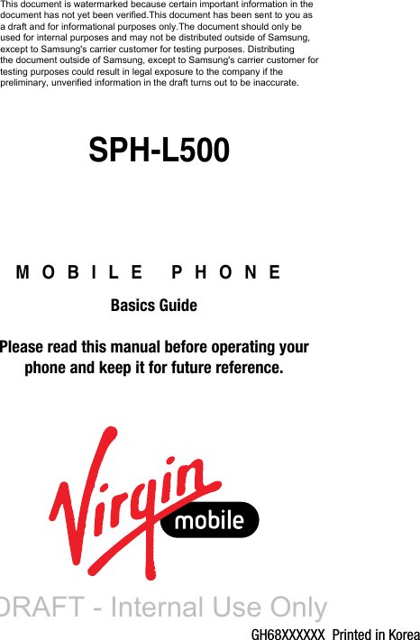 GH68XXXXXX  Printed in KoreaMOBILE PHONEBasics GuidePlease read this manual before operating yourphone and keep it for future reference.SPH-L500This document is watermarked because certain important information in the  document has not yet been verified.This document has been sent to you as  a draft and for informational purposes only.The document should only be  used for internal purposes and may not be distributed outside of Samsung,  except to Samsung&apos;s carrier customer for testing purposes. Distributing  the document outside of Samsung, except to Samsung&apos;s carrier customer for testing purposes could result in legal exposure to the company if the  preliminary, unverified information in the draft turns out to be inaccurate.DRAFT - Internal Use Only