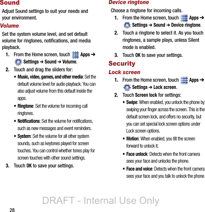 28SoundAdjust Sound settings to suit your needs and your environment.VolumeSet the system volume level, and set default volume for ringtones, notifications, and media playback.1. From the Home screen, touch   Apps ➔ Settings ➔ Sound ➔ Volume.2. Touch and drag the sliders for:• Music, video, games, and other media: Set the default volume level for audio playback. You can also adjust volume from this default inside the apps.•Ringtone: Set the volume for incoming call ringtones.• Notifications: Set the volume for notifications, such as new messages and event reminders.• System: Set the volume for all other system sounds, such as keytones played for screen touches. You can control whether tones play for screen touches with other sound settings.3. Touch OK to save your settings.Device ringtoneChoose a ringtone for incoming calls.1. From the Home screen, touch   Apps ➔ Settings ➔ Sound ➔ Device ringtone.2. Touch a ringtone to select it. As you touch ringtones, a sample plays, unless Silent mode is enabled. 3. Touch OK to save your settings.SecurityLock screen1. From the Home screen, touch   Apps ➔ Settings ➔ Lock screen.2. Touch Screen lock for settings:•Swipe: When enabled, you unlock the phone by swiping your finger across the screen. This is the default screen lock, and offers no security, but you can set special lock screen options under Lock screen options.•Motion: When enabled, you tilt the screen forward to unlock it.• Face unlock: Detects when the front camera sees your face and unlocks the phone.• Face and voice: Detects when the front camera sees your face and you talk to unlock the phone.DRAFT - Internal Use Only