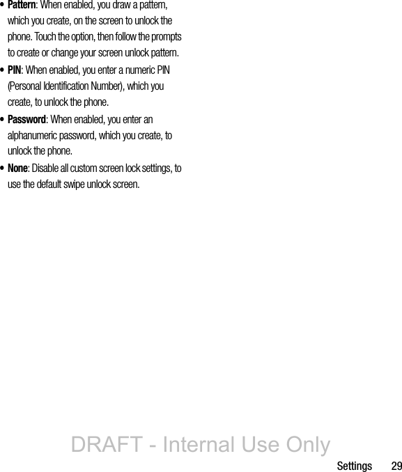 Settings       29• Pattern: When enabled, you draw a pattern, which you create, on the screen to unlock the phone. Touch the option, then follow the prompts to create or change your screen unlock pattern.•PIN: When enabled, you enter a numeric PIN (Personal Identification Number), which you create, to unlock the phone.• Password: When enabled, you enter an alphanumeric password, which you create, to unlock the phone.•None: Disable all custom screen lock settings, to use the default swipe unlock screen.DRAFT - Internal Use Only