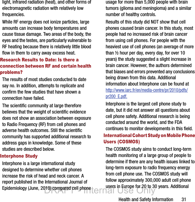 Health and Safety Information       31light, infrared radiation (heat), and other forms of electromagnetic radiation with relatively low frequencies.While RF energy does not ionize particles, large amounts can increase body temperatures and cause tissue damage. Two areas of the body, the eyes and the testes, are particularly vulnerable to RF heating because there is relatively little blood flow in them to carry away excess heat.Research Results to Date: Is there a connection between RF and certain health problems?The results of most studies conducted to date say no. In addition, attempts to replicate and confirm the few studies that have shown a connection have failed.The scientific community at large therefore believes that the weight of scientific evidence does not show an association between exposure to Radio Frequency (RF) from cell phones and adverse health outcomes. Still the scientific community has supported additional research to address gaps in knowledge. Some of these studies are described below.Interphone StudyInterphone is a large international study designed to determine whether cell phones increase the risk of head and neck cancer. A report published in the International Journal of Epidemiology (June, 2010) compared cell phone usage for more than 5,000 people with brain tumors (glioma and meningioma) and a similar number of healthy controls.Results of this study did NOT show that cell phones caused brain cancer. In this study, most people had no increased risk of brain cancer from using cell phones. For people with the heaviest use of cell phones (an average of more than ½ hour per day, every day, for over 10 years) the study suggested a slight increase in brain cancer. However, the authors determined that biases and errors prevented any conclusions being drawn from this data. Additional information about Interphone can be found at http://www.iarc.fr/en/media-centre/pr/2010/pdfs/pr200_E.pdf.Interphone is the largest cell phone study to date, but it did not answer all questions about cell phone safety. Additional research is being conducted around the world, and the FDA continues to monitor developments in this field.International Cohort Study on Mobile Phone Users (COSMOS)The COSMOS study aims to conduct long-term health monitoring of a large group of people to determine if there are any health issues linked to long-term exposure to radio frequency energy from cell phone use. The COSMOS study will follow approximately 300,000 adult cell phone users in Europe for 20 to 30 years. Additional DRAFT - Internal Use Only