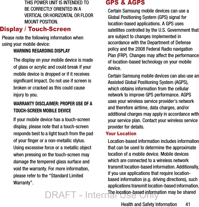 Health and Safety Information       41THIS POWER UNIT IS INTENDED TO BE CORRECTLY ORIENTED IN A VERTICAL OR HORIZONTAL OR FLOOR MOUNT POSITION.Display / Touch-ScreenPlease note the following information when using your mobile device:WARNING REGARDING DISPLAYThe display on your mobile device is made of glass or acrylic and could break if your mobile device is dropped or if it receives significant impact. Do not use if screen is broken or cracked as this could cause injury to you.WARRANTY DISCLAIMER: PROPER USE OF A TOUCH-SCREEN MOBILE DEVICEIf your mobile device has a touch-screen display, please note that a touch-screen responds best to a light touch from the pad of your finger or a non-metallic stylus. Using excessive force or a metallic object when pressing on the touch-screen may damage the tempered glass surface and void the warranty. For more information, please refer to the “Standard Limited Warranty”.GPS &amp; AGPSCertain Samsung mobile devices can use a Global Positioning System (GPS) signal for location-based applications. A GPS uses satellites controlled by the U.S. Government that are subject to changes implemented in accordance with the Department of Defense policy and the 2008 Federal Radio navigation Plan (FRP). Changes may affect the performance of location-based technology on your mobile device.Certain Samsung mobile devices can also use an Assisted Global Positioning System (AGPS), which obtains information from the cellular network to improve GPS performance. AGPS uses your wireless service provider&apos;s network and therefore airtime, data charges, and/or additional charges may apply in accordance with your service plan. Contact your wireless service provider for details.Your LocationLocation-based information includes information that can be used to determine the approximate location of a mobile device. Mobile devices which are connected to a wireless network transmit location-based information. Additionally, if you use applications that require location-based information (e.g. driving directions), such applications transmit location-based information. The location-based information may be shared DRAFT - Internal Use Only