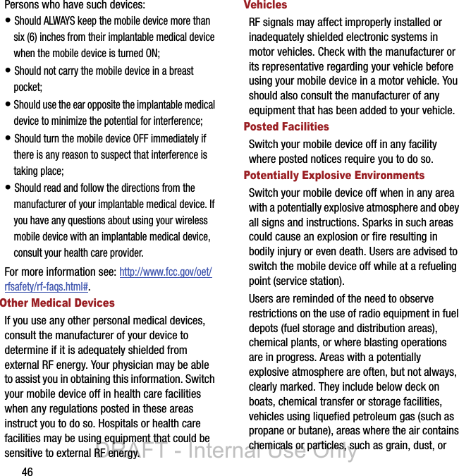 46Persons who have such devices:• Should ALWAYS keep the mobile device more than six (6) inches from their implantable medical device when the mobile device is turned ON;• Should not carry the mobile device in a breast pocket;• Should use the ear opposite the implantable medical device to minimize the potential for interference;• Should turn the mobile device OFF immediately if there is any reason to suspect that interference is taking place;• Should read and follow the directions from the manufacturer of your implantable medical device. If you have any questions about using your wireless mobile device with an implantable medical device, consult your health care provider.For more information see: http://www.fcc.gov/oet/rfsafety/rf-faqs.html#.Other Medical DevicesIf you use any other personal medical devices, consult the manufacturer of your device to determine if it is adequately shielded from external RF energy. Your physician may be able to assist you in obtaining this information. Switch your mobile device off in health care facilities when any regulations posted in these areas instruct you to do so. Hospitals or health care facilities may be using equipment that could be sensitive to external RF energy.VehiclesRF signals may affect improperly installed or inadequately shielded electronic systems in motor vehicles. Check with the manufacturer or its representative regarding your vehicle before using your mobile device in a motor vehicle. You should also consult the manufacturer of any equipment that has been added to your vehicle.Posted FacilitiesSwitch your mobile device off in any facility where posted notices require you to do so.Potentially Explosive EnvironmentsSwitch your mobile device off when in any area with a potentially explosive atmosphere and obey all signs and instructions. Sparks in such areas could cause an explosion or fire resulting in bodily injury or even death. Users are advised to switch the mobile device off while at a refueling point (service station). Users are reminded of the need to observe restrictions on the use of radio equipment in fuel depots (fuel storage and distribution areas), chemical plants, or where blasting operations are in progress. Areas with a potentially explosive atmosphere are often, but not always, clearly marked. They include below deck on boats, chemical transfer or storage facilities, vehicles using liquefied petroleum gas (such as propane or butane), areas where the air contains chemicals or particles, such as grain, dust, or DRAFT - Internal Use Only