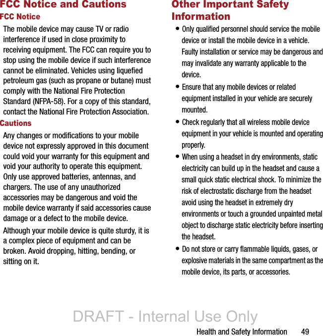 Health and Safety Information       49FCC Notice and CautionsFCC NoticeThe mobile device may cause TV or radio interference if used in close proximity to receiving equipment. The FCC can require you to stop using the mobile device if such interference cannot be eliminated. Vehicles using liquefied petroleum gas (such as propane or butane) must comply with the National Fire Protection Standard (NFPA-58). For a copy of this standard, contact the National Fire Protection Association.CautionsAny changes or modifications to your mobile device not expressly approved in this document could void your warranty for this equipment and void your authority to operate this equipment. Only use approved batteries, antennas, and chargers. The use of any unauthorized accessories may be dangerous and void the mobile device warranty if said accessories cause damage or a defect to the mobile device. Although your mobile device is quite sturdy, it is a complex piece of equipment and can be broken. Avoid dropping, hitting, bending, or sitting on it.Other Important Safety Information• Only qualified personnel should service the mobile device or install the mobile device in a vehicle. Faulty installation or service may be dangerous and may invalidate any warranty applicable to the device.• Ensure that any mobile devices or related equipment installed in your vehicle are securely mounted.• Check regularly that all wireless mobile device equipment in your vehicle is mounted and operating properly.• When using a headset in dry environments, static electricity can build up in the headset and cause a small quick static electrical shock. To minimize the risk of electrostatic discharge from the headset avoid using the headset in extremely dry environments or touch a grounded unpainted metal object to discharge static electricity before inserting the headset.• Do not store or carry flammable liquids, gases, or explosive materials in the same compartment as the mobile device, its parts, or accessories.DRAFT - Internal Use Only