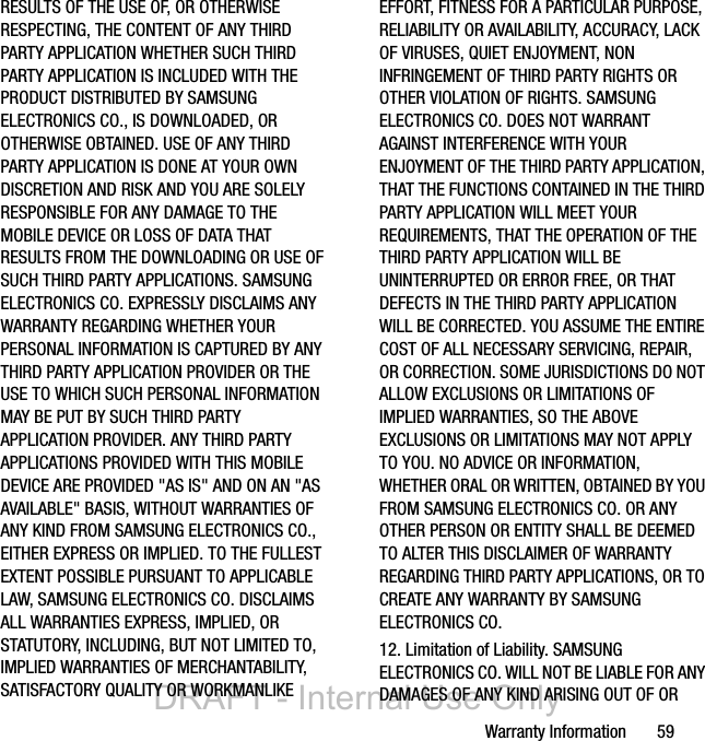 Warranty Information       59RESULTS OF THE USE OF, OR OTHERWISE RESPECTING, THE CONTENT OF ANY THIRD PARTY APPLICATION WHETHER SUCH THIRD PARTY APPLICATION IS INCLUDED WITH THE PRODUCT DISTRIBUTED BY SAMSUNG ELECTRONICS CO., IS DOWNLOADED, OR OTHERWISE OBTAINED. USE OF ANY THIRD PARTY APPLICATION IS DONE AT YOUR OWN DISCRETION AND RISK AND YOU ARE SOLELY RESPONSIBLE FOR ANY DAMAGE TO THE MOBILE DEVICE OR LOSS OF DATA THAT RESULTS FROM THE DOWNLOADING OR USE OF SUCH THIRD PARTY APPLICATIONS. SAMSUNG ELECTRONICS CO. EXPRESSLY DISCLAIMS ANY WARRANTY REGARDING WHETHER YOUR PERSONAL INFORMATION IS CAPTURED BY ANY THIRD PARTY APPLICATION PROVIDER OR THE USE TO WHICH SUCH PERSONAL INFORMATION MAY BE PUT BY SUCH THIRD PARTY APPLICATION PROVIDER. ANY THIRD PARTY APPLICATIONS PROVIDED WITH THIS MOBILE DEVICE ARE PROVIDED &quot;AS IS&quot; AND ON AN &quot;AS AVAILABLE&quot; BASIS, WITHOUT WARRANTIES OF ANY KIND FROM SAMSUNG ELECTRONICS CO., EITHER EXPRESS OR IMPLIED. TO THE FULLEST EXTENT POSSIBLE PURSUANT TO APPLICABLE LAW, SAMSUNG ELECTRONICS CO. DISCLAIMS ALL WARRANTIES EXPRESS, IMPLIED, OR STATUTORY, INCLUDING, BUT NOT LIMITED TO, IMPLIED WARRANTIES OF MERCHANTABILITY, SATISFACTORY QUALITY OR WORKMANLIKE EFFORT, FITNESS FOR A PARTICULAR PURPOSE, RELIABILITY OR AVAILABILITY, ACCURACY, LACK OF VIRUSES, QUIET ENJOYMENT, NON INFRINGEMENT OF THIRD PARTY RIGHTS OR OTHER VIOLATION OF RIGHTS. SAMSUNG ELECTRONICS CO. DOES NOT WARRANT AGAINST INTERFERENCE WITH YOUR ENJOYMENT OF THE THIRD PARTY APPLICATION, THAT THE FUNCTIONS CONTAINED IN THE THIRD PARTY APPLICATION WILL MEET YOUR REQUIREMENTS, THAT THE OPERATION OF THE THIRD PARTY APPLICATION WILL BE UNINTERRUPTED OR ERROR FREE, OR THAT DEFECTS IN THE THIRD PARTY APPLICATION WILL BE CORRECTED. YOU ASSUME THE ENTIRE COST OF ALL NECESSARY SERVICING, REPAIR, OR CORRECTION. SOME JURISDICTIONS DO NOT ALLOW EXCLUSIONS OR LIMITATIONS OF IMPLIED WARRANTIES, SO THE ABOVE EXCLUSIONS OR LIMITATIONS MAY NOT APPLY TO YOU. NO ADVICE OR INFORMATION, WHETHER ORAL OR WRITTEN, OBTAINED BY YOU FROM SAMSUNG ELECTRONICS CO. OR ANY OTHER PERSON OR ENTITY SHALL BE DEEMED TO ALTER THIS DISCLAIMER OF WARRANTY REGARDING THIRD PARTY APPLICATIONS, OR TO CREATE ANY WARRANTY BY SAMSUNG ELECTRONICS CO.12. Limitation of Liability. SAMSUNG ELECTRONICS CO. WILL NOT BE LIABLE FOR ANY DAMAGES OF ANY KIND ARISING OUT OF OR DRAFT - Internal Use Only