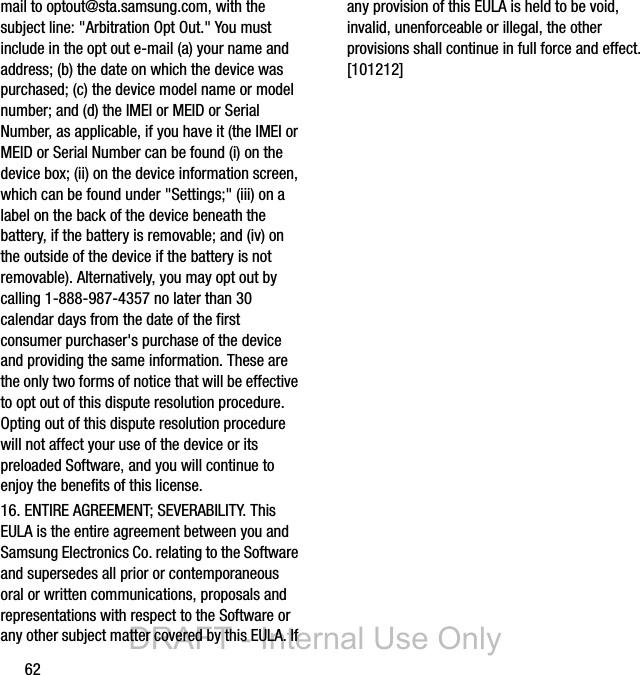 62mail to optout@sta.samsung.com, with the subject line: &quot;Arbitration Opt Out.&quot; You must include in the opt out e-mail (a) your name and address; (b) the date on which the device was purchased; (c) the device model name or model number; and (d) the IMEI or MEID or Serial Number, as applicable, if you have it (the IMEI or MEID or Serial Number can be found (i) on the device box; (ii) on the device information screen, which can be found under &quot;Settings;&quot; (iii) on a label on the back of the device beneath the battery, if the battery is removable; and (iv) on the outside of the device if the battery is not removable). Alternatively, you may opt out by calling 1-888-987-4357 no later than 30 calendar days from the date of the first consumer purchaser&apos;s purchase of the device and providing the same information. These are the only two forms of notice that will be effective to opt out of this dispute resolution procedure.  Opting out of this dispute resolution procedure will not affect your use of the device or its preloaded Software, and you will continue to enjoy the benefits of this license.16. ENTIRE AGREEMENT; SEVERABILITY. This EULA is the entire agreement between you and Samsung Electronics Co. relating to the Software and supersedes all prior or contemporaneous oral or written communications, proposals and representations with respect to the Software or any other subject matter covered by this EULA. If any provision of this EULA is held to be void, invalid, unenforceable or illegal, the other provisions shall continue in full force and effect. [101212]DRAFT - Internal Use Only