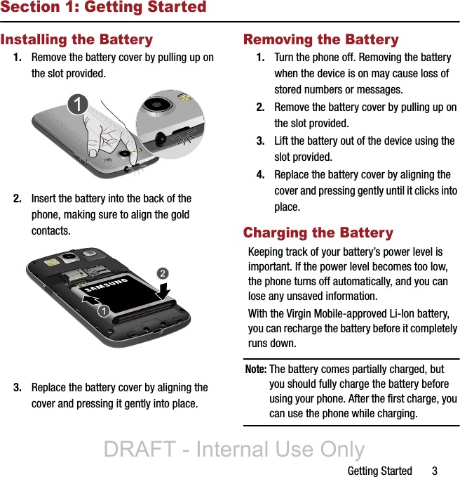 Getting Started       3Section 1: Getting StartedInstalling the Battery1. Remove the battery cover by pulling up on the slot provided.2. Insert the battery into the back of the phone, making sure to align the gold contacts.3. Replace the battery cover by aligning the cover and pressing it gently into place.Removing the Battery1. Turn the phone off. Removing the battery when the device is on may cause loss of stored numbers or messages.2. Remove the battery cover by pulling up on the slot provided.3. Lift the battery out of the device using the slot provided.4. Replace the battery cover by aligning the cover and pressing gently until it clicks into place.Charging the BatteryKeeping track of your battery’s power level is important. If the power level becomes too low, the phone turns off automatically, and you can lose any unsaved information.With the Virgin Mobile-approved Li-Ion battery, you can recharge the battery before it completely runs down.Note: The battery comes partially charged, but you should fully charge the battery before using your phone. After the first charge, you can use the phone while charging.DRAFT - Internal Use Only