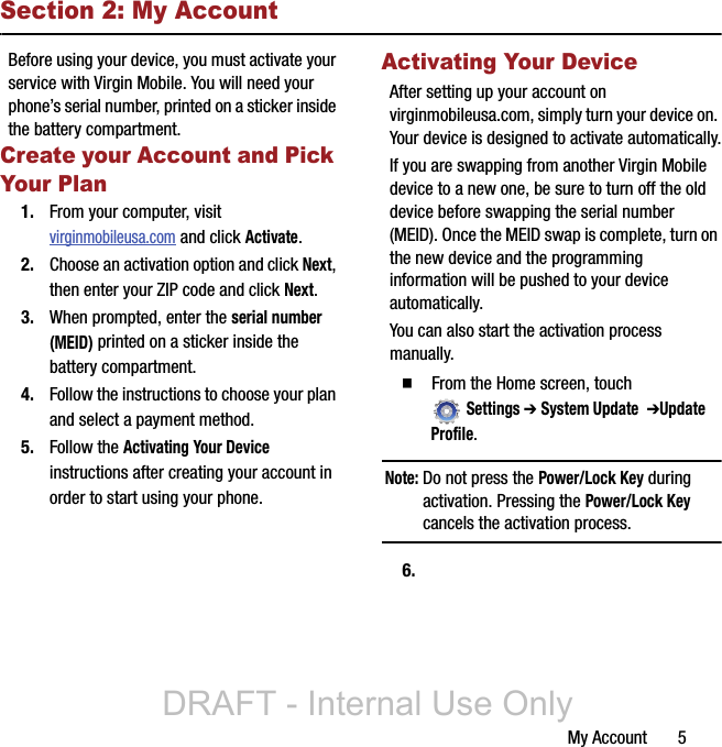 My Account       5Section 2: My AccountBefore using your device, you must activate your service with Virgin Mobile. You will need your phone’s serial number, printed on a sticker inside the battery compartment.Create your Account and Pick Your Plan1. From your computer, visit virginmobileusa.com and click Activate.2. Choose an activation option and click Next, then enter your ZIP code and click Next.3. When prompted, enter the serial number (MEID) printed on a sticker inside the battery compartment.4. Follow the instructions to choose your plan and select a payment method.5. Follow the Activating Your Device instructions after creating your account in order to start using your phone.Activating Your DeviceAfter setting up your account on virginmobileusa.com, simply turn your device on. Your device is designed to activate automatically.If you are swapping from another Virgin Mobile device to a new one, be sure to turn off the old device before swapping the serial number (MEID). Once the MEID swap is complete, turn on the new device and the programming information will be pushed to your device automatically.You can also start the activation process manually.  From the Home screen, touch Settings ➔ System Update  ➔Update Profile.Note: Do not press the Power/Lock Key during activation. Pressing the Power/Lock Key cancels the activation process.6.DRAFT - Internal Use Only