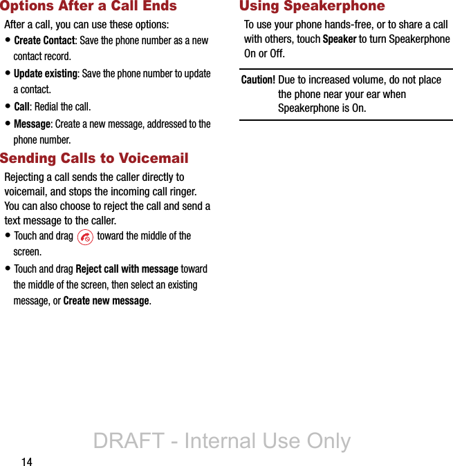 14Options After a Call EndsAfter a call, you can use these options:• Create Contact: Save the phone number as a new contact record.• Update existing: Save the phone number to update a contact.• Call: Redial the call.• Message: Create a new message, addressed to the phone number.Sending Calls to VoicemailRejecting a call sends the caller directly to voicemail, and stops the incoming call ringer. You can also choose to reject the call and send a text message to the caller.• Touch and drag   toward the middle of the screen.• Touch and drag Reject call with message toward the middle of the screen, then select an existing message, or Create new message.Using SpeakerphoneTo use your phone hands-free, or to share a call with others, touch Speaker to turn Speakerphone On or Off.Caution! Due to increased volume, do not place the phone near your ear when Speakerphone is On.DRAFT - Internal Use Only