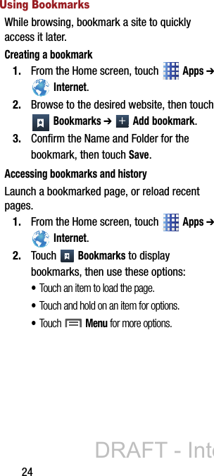 24Using BookmarksWhile browsing, bookmark a site to quickly access it later.Creating a bookmark1. From the Home screen, touch   Apps ➔  Internet.2. Browse to the desired website, then touch  Bookmarks ➔  Add bookmark.3. Confirm the Name and Folder for the bookmark, then touch Save.Accessing bookmarks and historyLaunch a bookmarked page, or reload recent pages.1. From the Home screen, touch   Apps ➔  Internet.2. Touch  Bookmarks to display bookmarks, then use these options:•Touch an item to load the page.•Touch and hold on an item for options.•Touch  Menu for more options.DRAFT - Internal Use Only