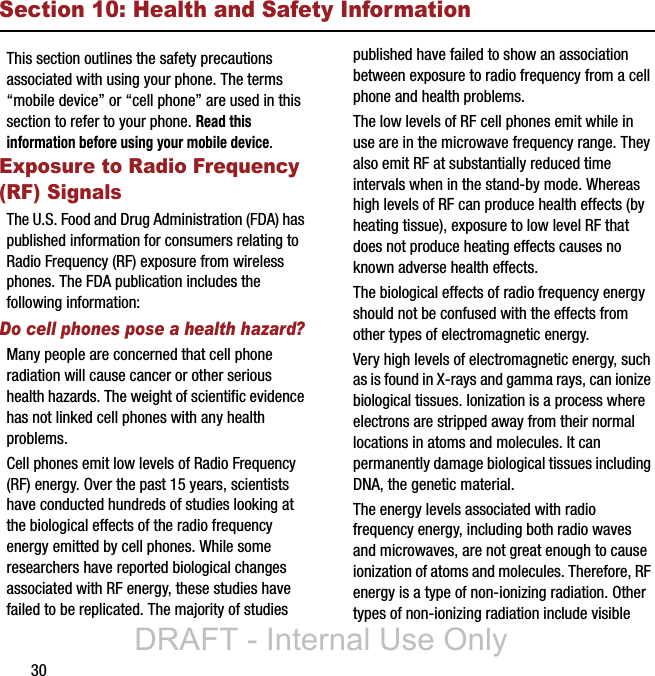 30Section 10: Health and Safety InformationThis section outlines the safety precautions associated with using your phone. The terms “mobile device” or “cell phone” are used in this section to refer to your phone. Read this information before using your mobile device.Exposure to Radio Frequency (RF) SignalsThe U.S. Food and Drug Administration (FDA) has published information for consumers relating to Radio Frequency (RF) exposure from wireless phones. The FDA publication includes the following information:Do cell phones pose a health hazard?Many people are concerned that cell phone radiation will cause cancer or other serious health hazards. The weight of scientific evidence has not linked cell phones with any health problems.Cell phones emit low levels of Radio Frequency (RF) energy. Over the past 15 years, scientists have conducted hundreds of studies looking at the biological effects of the radio frequency energy emitted by cell phones. While some researchers have reported biological changes associated with RF energy, these studies have failed to be replicated. The majority of studies published have failed to show an association between exposure to radio frequency from a cell phone and health problems.The low levels of RF cell phones emit while in use are in the microwave frequency range. They also emit RF at substantially reduced time intervals when in the stand-by mode. Whereas high levels of RF can produce health effects (by heating tissue), exposure to low level RF that does not produce heating effects causes no known adverse health effects.The biological effects of radio frequency energy should not be confused with the effects from other types of electromagnetic energy.Very high levels of electromagnetic energy, such as is found in X-rays and gamma rays, can ionize biological tissues. Ionization is a process where electrons are stripped away from their normal locations in atoms and molecules. It can permanently damage biological tissues including DNA, the genetic material.The energy levels associated with radio frequency energy, including both radio waves and microwaves, are not great enough to cause ionization of atoms and molecules. Therefore, RF energy is a type of non-ionizing radiation. Other types of non-ionizing radiation include visible DRAFT - Internal Use Only