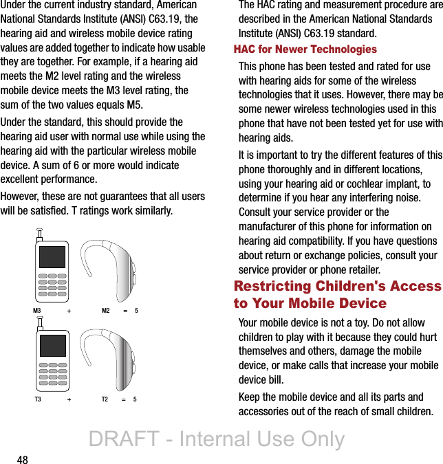 48Under the current industry standard, American National Standards Institute (ANSI) C63.19, the hearing aid and wireless mobile device rating values are added together to indicate how usable they are together. For example, if a hearing aid meets the M2 level rating and the wireless mobile device meets the M3 level rating, the sum of the two values equals M5. Under the standard, this should provide the hearing aid user with normal use while using the hearing aid with the particular wireless mobile device. A sum of 6 or more would indicate excellent performance.  However, these are not guarantees that all users will be satisfied. T ratings work similarly. The HAC rating and measurement procedure are described in the American National Standards Institute (ANSI) C63.19 standard.HAC for Newer TechnologiesThis phone has been tested and rated for use with hearing aids for some of the wireless technologies that it uses. However, there may be some newer wireless technologies used in this phone that have not been tested yet for use with hearing aids. It is important to try the different features of this phone thoroughly and in different locations, using your hearing aid or cochlear implant, to determine if you hear any interfering noise. Consult your service provider or the manufacturer of this phone for information on hearing aid compatibility. If you have questions about return or exchange policies, consult your service provider or phone retailer.Restricting Children&apos;s Access to Your Mobile DeviceYour mobile device is not a toy. Do not allow children to play with it because they could hurt themselves and others, damage the mobile device, or make calls that increase your mobile device bill.Keep the mobile device and all its parts and accessories out of the reach of small children.M3                 +                    M2         =     5T3                 +                    T2         =     5DRAFT - Internal Use Only