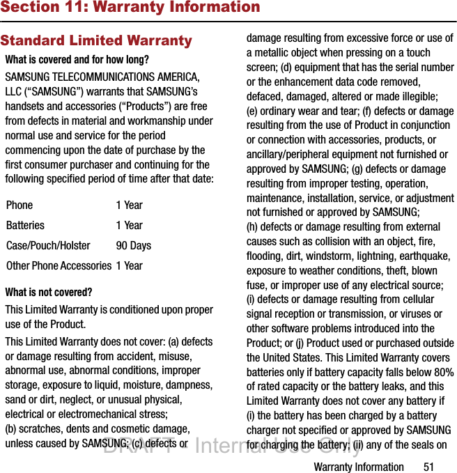 Warranty Information       51Section 11: Warranty InformationStandard Limited WarrantyWhat is covered and for how long?SAMSUNG TELECOMMUNICATIONS AMERICA, LLC (“SAMSUNG”) warrants that SAMSUNG’s handsets and accessories (“Products”) are free from defects in material and workmanship under normal use and service for the period commencing upon the date of purchase by the first consumer purchaser and continuing for the following specified period of time after that date:What is not covered?This Limited Warranty is conditioned upon proper use of the Product. This Limited Warranty does not cover: (a) defects or damage resulting from accident, misuse, abnormal use, abnormal conditions, improper storage, exposure to liquid, moisture, dampness, sand or dirt, neglect, or unusual physical, electrical or electromechanical stress; (b) scratches, dents and cosmetic damage, unless caused by SAMSUNG; (c) defects or damage resulting from excessive force or use of a metallic object when pressing on a touch screen; (d) equipment that has the serial number or the enhancement data code removed, defaced, damaged, altered or made illegible; (e) ordinary wear and tear; (f) defects or damage resulting from the use of Product in conjunction or connection with accessories, products, or ancillary/peripheral equipment not furnished or approved by SAMSUNG; (g) defects or damage resulting from improper testing, operation, maintenance, installation, service, or adjustment not furnished or approved by SAMSUNG; (h) defects or damage resulting from external causes such as collision with an object, fire, flooding, dirt, windstorm, lightning, earthquake, exposure to weather conditions, theft, blown fuse, or improper use of any electrical source; (i) defects or damage resulting from cellular signal reception or transmission, or viruses or other software problems introduced into the Product; or (j) Product used or purchased outside the United States. This Limited Warranty covers batteries only if battery capacity falls below 80% of rated capacity or the battery leaks, and this Limited Warranty does not cover any battery if (i) the battery has been charged by a battery charger not specified or approved by SAMSUNG for charging the battery; (ii) any of the seals on Phone 1 YearBatteries 1 YearCase/Pouch/Holster 90 DaysOther Phone Accessories 1 YearDRAFT - Internal Use Only