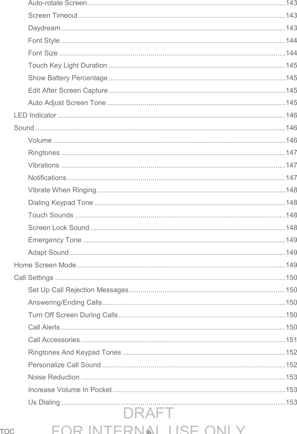 DRAFT FOR INTERNAL USE ONLYTOC ix Auto-rotate Screen .................................................................................................... 143 Screen Timeout ........................................................................................................ 143 Daydream ................................................................................................................. 143 Font Style ................................................................................................................. 144 Font Size .................................................................................................................. 144 Touch Key Light Duration ......................................................................................... 145 Show Battery Percentage ......................................................................................... 145 Edit After Screen Capture ......................................................................................... 145 Auto Adjust Screen Tone .......................................................................................... 145 LED Indicator ................................................................................................................... 146 Sound .............................................................................................................................. 146 Volume ..................................................................................................................... 146 Ringtones ................................................................................................................. 147 Vibrations ................................................................................................................. 147 Notifications .............................................................................................................. 147 Vibrate When Ringing ............................................................................................... 148 Dialing Keypad Tone ................................................................................................ 148 Touch Sounds .......................................................................................................... 148 Screen Lock Sound .................................................................................................. 148 Emergency Tone ...................................................................................................... 149 Adapt Sound ............................................................................................................. 149 Home Screen Mode ......................................................................................................... 149 Call Settings .................................................................................................................... 150 Set Up Call Rejection Messages ............................................................................... 150 Answering/Ending Calls ............................................................................................ 150 Turn Off Screen During Calls .................................................................................... 150 Call Alerts ................................................................................................................. 150 Call Accessories ....................................................................................................... 151 Ringtones And Keypad Tones .................................................................................. 152 Personalize Call Sound ............................................................................................ 152 Noise Reduction ....................................................................................................... 153 Increase Volume In Pocket ....................................................................................... 153 Us Dialing ................................................................................................................. 153