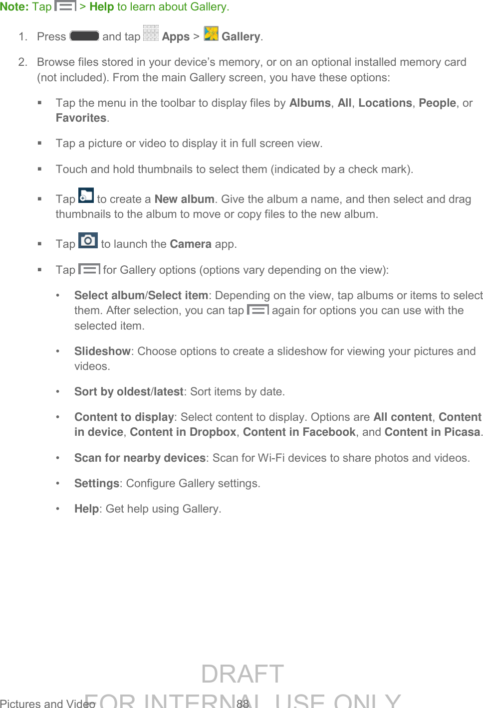 DRAFT FOR INTERNAL USE ONLY Pictures and Video 88 Note: Tap > Help to learn about Gallery. 1. Press and tap Apps > Gallery. 2. Browse files stored in your device’s memory, or on an optional installed memory card (not included). From the main Gallery screen, you have these options: Tap the menu in the toolbar to display files by Albums, All, Locations, People, or Favorites. Tap a picture or video to display it in full screen view. Touch and hold thumbnails to select them (indicated by a check mark). Tap to create a New album. Give the album a name, and then select and drag thumbnails to the album to move or copy files to the new album. Tap to launch the Camera app. Tap for Gallery options (options vary depending on the view): • Select album/Select item: Depending on the view, tap albums or items to select them. After selection, you can tap again for options you can use with the selected item. • Slideshow: Choose options to create a slideshow for viewing your pictures and videos. • Sort by oldest/latest: Sort items by date. • Content to display: Select content to display. Options are All content, Content in device, Content in Dropbox, Content in Facebook, and Content in Picasa. • Scan for nearby devices: Scan for Wi-Fi devices to share photos and videos. • Settings: Configure Gallery settings. • Help: Get help using Gallery.