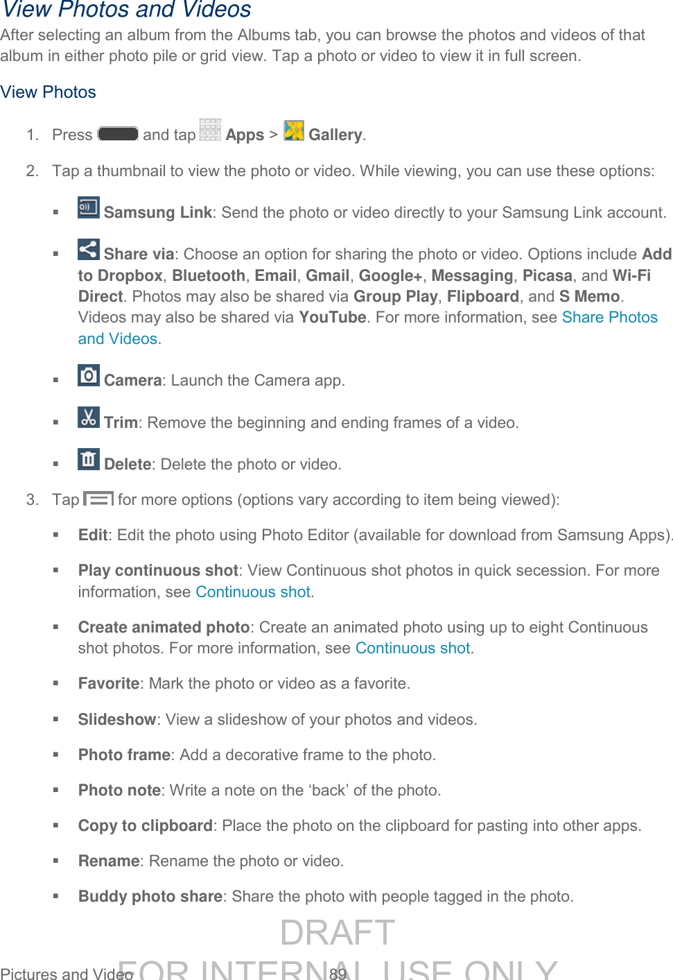 DRAFT FOR INTERNAL USE ONLY Pictures and Video 89 View Photos and Videos After selecting an album from the Albums tab, you can browse the photos and videos of that album in either photo pile or grid view. Tap a photo or video to view it in full screen. View Photos 1. Press and tap Apps > Gallery. 2. Tap a thumbnail to view the photo or video. While viewing, you can use these options: Samsung Link: Send the photo or video directly to your Samsung Link account. Share via: Choose an option for sharing the photo or video. Options include Add to Dropbox, Bluetooth, Email, Gmail, Google+, Messaging, Picasa, and Wi-Fi Direct. Photos may also be shared via Group Play, Flipboard, and S Memo. Videos may also be shared via YouTube. For more information, see Share Photos and Videos. Camera: Launch the Camera app. Trim: Remove the beginning and ending frames of a video. Delete: Delete the photo or video. 3. Tap for more options (options vary according to item being viewed): Edit: Edit the photo using Photo Editor (available for download from Samsung Apps). Play continuous shot: View Continuous shot photos in quick secession. For more information, see Continuous shot. Create animated photo: Create an animated photo using up to eight Continuous shot photos. For more information, see Continuous shot. Favorite: Mark the photo or video as a favorite. Slideshow: View a slideshow of your photos and videos. Photo frame: Add a decorative frame to the photo. Photo note: Write a note on the ‘back’ of the photo. Copy to clipboard: Place the photo on the clipboard for pasting into other apps. Rename: Rename the photo or video. Buddy photo share: Share the photo with people tagged in the photo.
