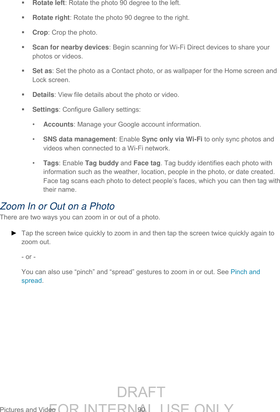 DRAFT FOR INTERNAL USE ONLY Pictures and Video 90 Rotate left: Rotate the photo 90 degree to the left. Rotate right: Rotate the photo 90 degree to the right. Crop: Crop the photo. Scan for nearby devices: Begin scanning for Wi-Fi Direct devices to share your photos or videos. Set as: Set the photo as a Contact photo, or as wallpaper for the Home screen and Lock screen. Details: View file details about the photo or video. Settings: Configure Gallery settings: • Accounts: Manage your Google account information. • SNS data management: Enable Sync only via Wi-Fi to only sync photos and videos when connected to a Wi-Fi network. • Tags: Enable Tag buddy and Face tag. Tag buddy identifies each photo with information such as the weather, location, people in the photo, or date created. Face tag scans each photo to detect people’s faces, which you can then tag with their name. Zoom In or Out on a Photo There are two ways you can zoom in or out of a photo. ► Tap the screen twice quickly to zoom in and then tap the screen twice quickly again to zoom out. - or - You can also use “pinch” and “spread” gestures to zoom in or out. See Pinch and spread.