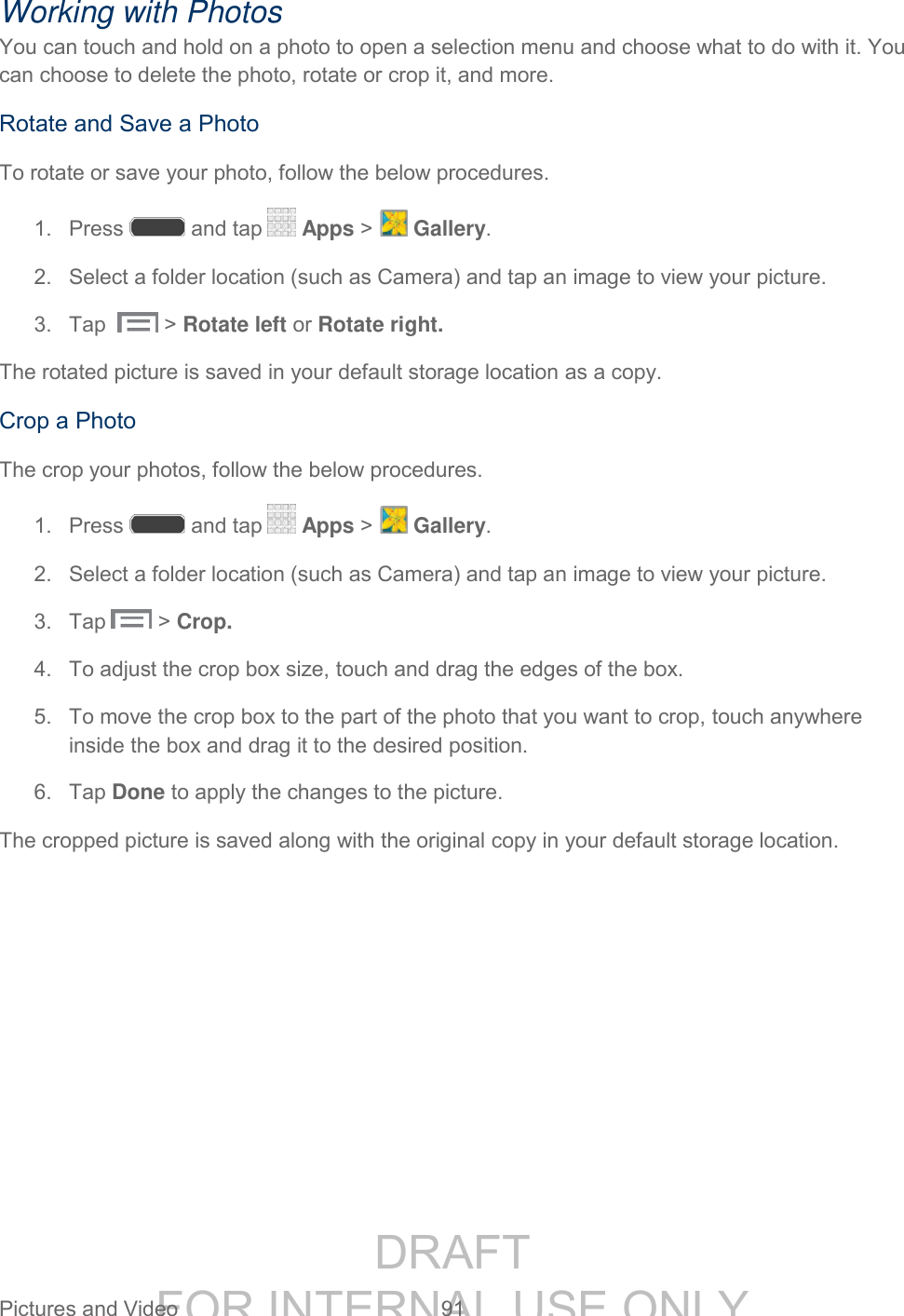 DRAFT FOR INTERNAL USE ONLY Pictures and Video 91 Working with Photos You can touch and hold on a photo to open a selection menu and choose what to do with it. You can choose to delete the photo, rotate or crop it, and more. Rotate and Save a Photo To rotate or save your photo, follow the below procedures. 1. Press and tap Apps > Gallery. 2. Select a folder location (such as Camera) and tap an image to view your picture. 3. Tap > Rotate left or Rotate right. The rotated picture is saved in your default storage location as a copy. Crop a Photo The crop your photos, follow the below procedures. 1. Press and tap Apps > Gallery. 2. Select a folder location (such as Camera) and tap an image to view your picture. 3. Tap > Crop. 4. To adjust the crop box size, touch and drag the edges of the box. 5. To move the crop box to the part of the photo that you want to crop, touch anywhere inside the box and drag it to the desired position. 6. Tap Done to apply the changes to the picture. The cropped picture is saved along with the original copy in your default storage location.