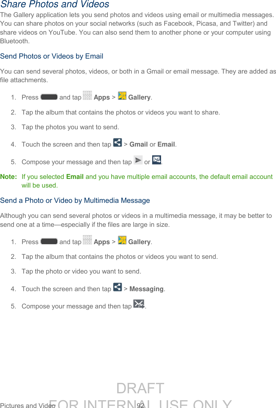 DRAFT FOR INTERNAL USE ONLY Pictures and Video 92 Share Photos and Videos The Gallery application lets you send photos and videos using email or multimedia messages. You can share photos on your social networks (such as Facebook, Picasa, and Twitter) and share videos on YouTube. You can also send them to another phone or your computer using Bluetooth. Send Photos or Videos by Email You can send several photos, videos, or both in a Gmail or email message. They are added as file attachments. 1. Press and tap Apps > Gallery. 2. Tap the album that contains the photos or videos you want to share. 3. Tap the photos you want to send. 4. Touch the screen and then tap > Gmail or Email. 5. Compose your message and then tap or . Note: If you selected Email and you have multiple email accounts, the default email account will be used. Send a Photo or Video by Multimedia Message Although you can send several photos or videos in a multimedia message, it may be better to send one at a time—especially if the files are large in size. 1. Press and tap Apps > Gallery. 2. Tap the album that contains the photos or videos you want to send. 3. Tap the photo or video you want to send. 4. Touch the screen and then tap > Messaging. 5. Compose your message and then tap .