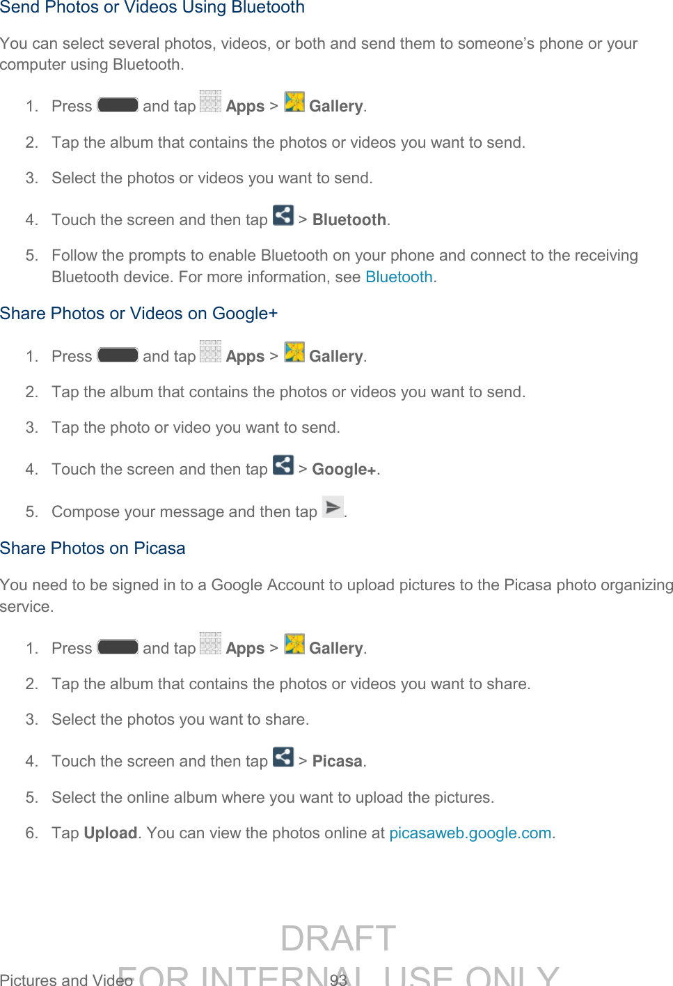 DRAFT FOR INTERNAL USE ONLY Pictures and Video 93 Send Photos or Videos Using Bluetooth You can select several photos, videos, or both and send them to someone’s phone or your computer using Bluetooth. 1. Press and tap Apps > Gallery. 2. Tap the album that contains the photos or videos you want to send. 3. Select the photos or videos you want to send. 4. Touch the screen and then tap > Bluetooth. 5. Follow the prompts to enable Bluetooth on your phone and connect to the receiving Bluetooth device. For more information, see Bluetooth. Share Photos or Videos on Google+ 1. Press and tap Apps > Gallery. 2. Tap the album that contains the photos or videos you want to send. 3. Tap the photo or video you want to send. 4. Touch the screen and then tap > Google+. 5. Compose your message and then tap . Share Photos on Picasa You need to be signed in to a Google Account to upload pictures to the Picasa photo organizing service. 1. Press and tap Apps > Gallery. 2. Tap the album that contains the photos or videos you want to share. 3. Select the photos you want to share. 4. Touch the screen and then tap > Picasa. 5. Select the online album where you want to upload the pictures. 6. Tap Upload. You can view the photos online at picasaweb.google.com.