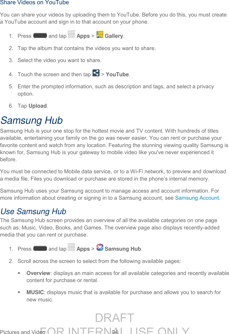DRAFT FOR INTERNAL USE ONLY Pictures and Video 94 Share Videos on YouTube You can share your videos by uploading them to YouTube. Before you do this, you must create a YouTube account and sign in to that account on your phone. 1. Press and tap Apps > Gallery. 2. Tap the album that contains the videos you want to share. 3. Select the video you want to share. 4. Touch the screen and then tap > YouTube. 5. Enter the prompted information, such as description and tags, and select a privacy option. 6. Tap Upload. Samsung Hub Samsung Hub is your one stop for the hottest movie and TV content. With hundreds of titles available, entertaining your family on the go was never easier. You can rent or purchase your favorite content and watch from any location. Featuring the stunning viewing quality Samsung is known for, Samsung Hub is your gateway to mobile video like you've never experienced it before. You must be connected to Mobile data service, or to a Wi-Fi network, to preview and download a media file. Files you download or purchase are stored in the phone’s internal memory. Samsung Hub uses your Samsung account to manage access and account information. For more information about creating or signing in to a Samsung account, see Samsung Account. Use Samsung Hub The Samsung Hub screen provides an overview of all the available categories on one page such as: Music, Video, Books, and Games. The overview page also displays recently-added media that you can rent or purchase. 1. Press and tap Apps > Samsung Hub. 2. Scroll across the screen to select from the following available pages: Overview: displays an main access for all available categories and recently available content for purchase or rental. MUSIC: displays music that is available for purchase and allows you to search for new music.