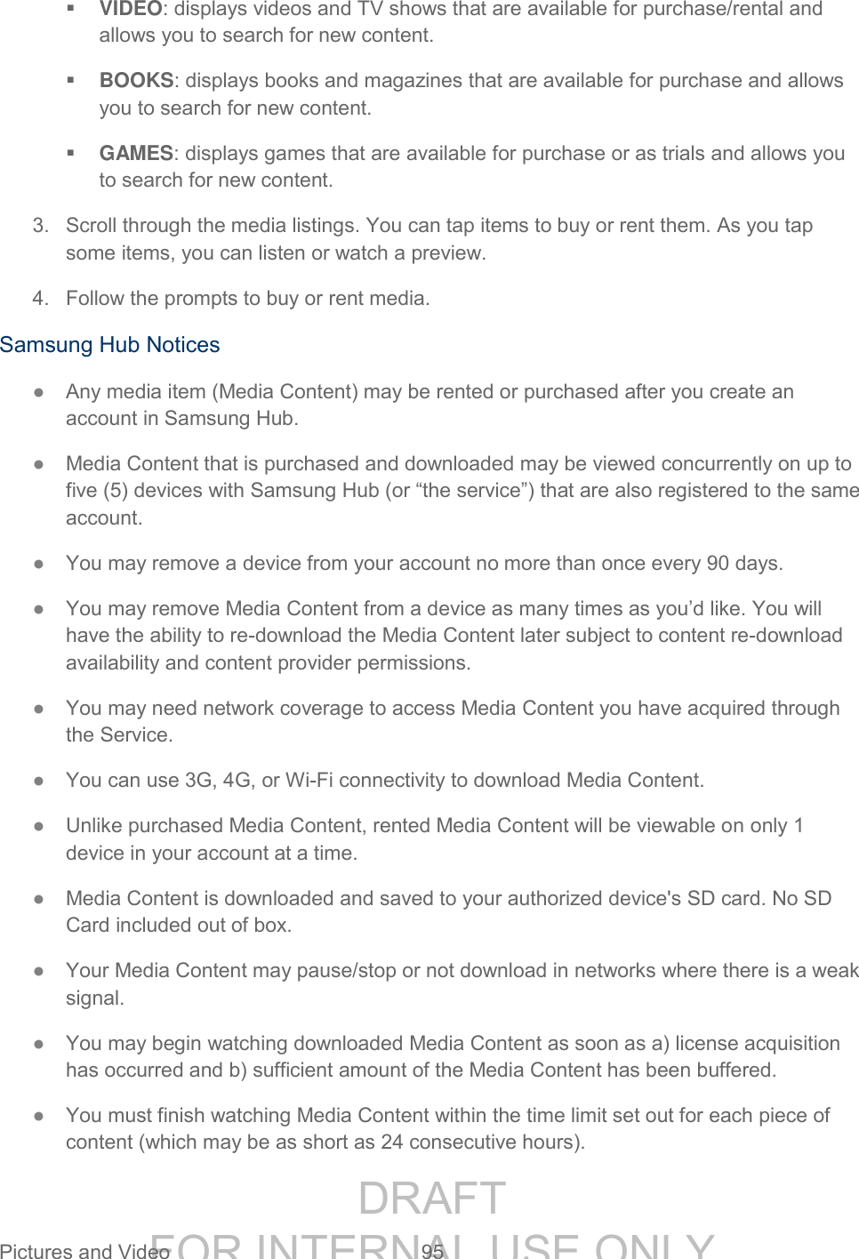 DRAFT FOR INTERNAL USE ONLY Pictures and Video 95 VIDEO: displays videos and TV shows that are available for purchase/rental and allows you to search for new content. BOOKS: displays books and magazines that are available for purchase and allows you to search for new content. GAMES: displays games that are available for purchase or as trials and allows you to search for new content. 3. Scroll through the media listings. You can tap items to buy or rent them. As you tap some items, you can listen or watch a preview. 4. Follow the prompts to buy or rent media. Samsung Hub Notices ● Any media item (Media Content) may be rented or purchased after you create an account in Samsung Hub. ● Media Content that is purchased and downloaded may be viewed concurrently on up to five (5) devices with Samsung Hub (or “the service”) that are also registered to the same account. ● You may remove a device from your account no more than once every 90 days. ● You may remove Media Content from a device as many times as you’d like. You will have the ability to re-download the Media Content later subject to content re-download availability and content provider permissions. ● You may need network coverage to access Media Content you have acquired through the Service. ● You can use 3G, 4G, or Wi-Fi connectivity to download Media Content. ● Unlike purchased Media Content, rented Media Content will be viewable on only 1 device in your account at a time. ● Media Content is downloaded and saved to your authorized device's SD card. No SD Card included out of box. ● Your Media Content may pause/stop or not download in networks where there is a weak signal. ● You may begin watching downloaded Media Content as soon as a) license acquisition has occurred and b) sufficient amount of the Media Content has been buffered. ● You must finish watching Media Content within the time limit set out for each piece of content (which may be as short as 24 consecutive hours).