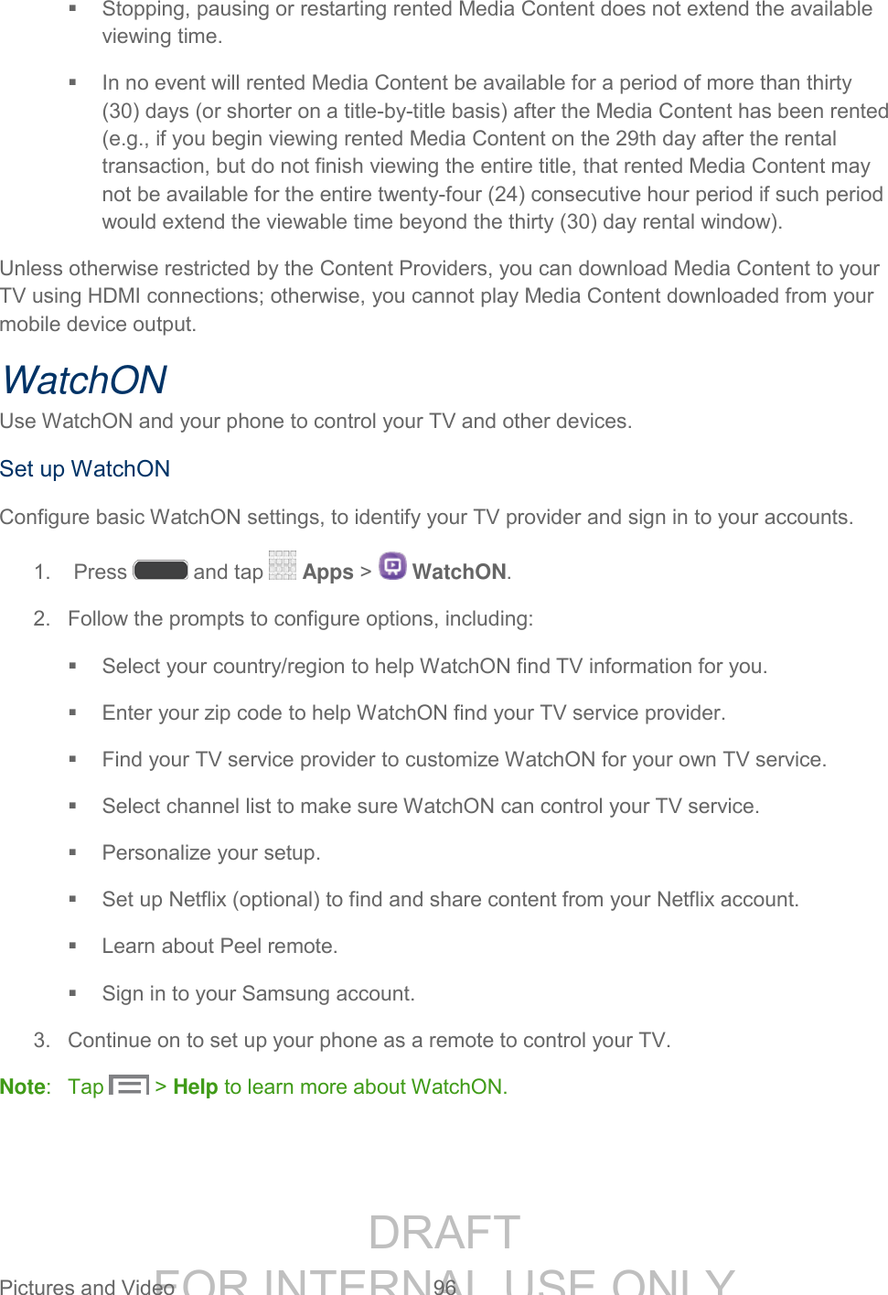 DRAFT FOR INTERNAL USE ONLY Pictures and Video 96 Stopping, pausing or restarting rented Media Content does not extend the available viewing time. In no event will rented Media Content be available for a period of more than thirty (30) days (or shorter on a title-by-title basis) after the Media Content has been rented (e.g., if you begin viewing rented Media Content on the 29th day after the rental transaction, but do not finish viewing the entire title, that rented Media Content may not be available for the entire twenty-four (24) consecutive hour period if such period would extend the viewable time beyond the thirty (30) day rental window). Unless otherwise restricted by the Content Providers, you can download Media Content to your TV using HDMI connections; otherwise, you cannot play Media Content downloaded from your mobile device output. WatchON Use WatchON and your phone to control your TV and other devices. Set up WatchON Configure basic WatchON settings, to identify your TV provider and sign in to your accounts. 1. Press and tap Apps > WatchON. 2. Follow the prompts to configure options, including: Select your country/region to help WatchON find TV information for you. Enter your zip code to help WatchON find your TV service provider. Find your TV service provider to customize WatchON for your own TV service. Select channel list to make sure WatchON can control your TV service. Personalize your setup. Set up Netflix (optional) to find and share content from your Netflix account. Learn about Peel remote. Sign in to your Samsung account. 3. Continue on to set up your phone as a remote to control your TV. Note: Tap > Help to learn more about WatchON.